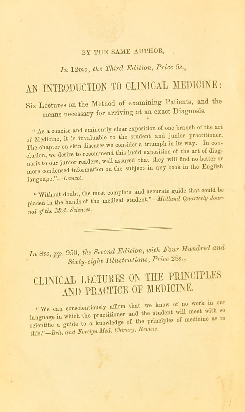 BY THE SAME AUTHOR, In 12mo, the Third Edition, Price 5s., AN INTRODUCTION TO CLINICAL MEDICINE: Six Lectures on the Method of examining Patients, and the means necessary for arriving at an exact Diagnosis. “ As a concise and eminently clear exposition of one branch of the art of Medicine, it is invaluable to the student and junior practitxoner. The chapter on skin diseases we consider a triumph in its way. In con- clusion we desire to recommend this lucid exposition of the art of diag- nosis to our junior readers, well assured that they will find no better or more condensed information on the subject in any book in the English language.”—Lancet. « Without doubt, the most complete and accurate guide that could be placed in the hands of the medical student .’’-Midland Quarterly Jour- nal of the Mecl. Sciences. In 8vo, pp. 950, the Second Edition, with Four Hundred and Sixty-eight Illustrations, Price 28s., CLINICAL LECTURES ON THE PRINCIPLES AND PRACTICE 0E MEDICINE. “ VVe can conscientiously affirm that we know °f ° h°£ this.”—Brit, and Foreign Med. Ohirurg. Review.
