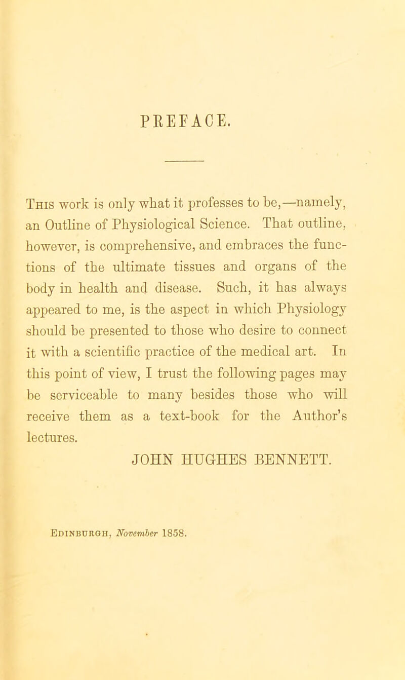 PREFACE. This work is only what it professes to be,—namely, an Outline of Physiological Science. That outline, however, is comprehensive, and embraces the func- tions of the ultimate tissues and organs of the body in health and disease. Such, it has always appeared to me, is the aspect in which Physiology should be presented to those who desire to connect it with a scientific practice of the medical art. In this point of view, I trust the following pages may be serviceable to many besides those who will receive them as a text-book for the Author’s lectures. JOHN HUGHES BENNETT. Edinburgh, November 1858.