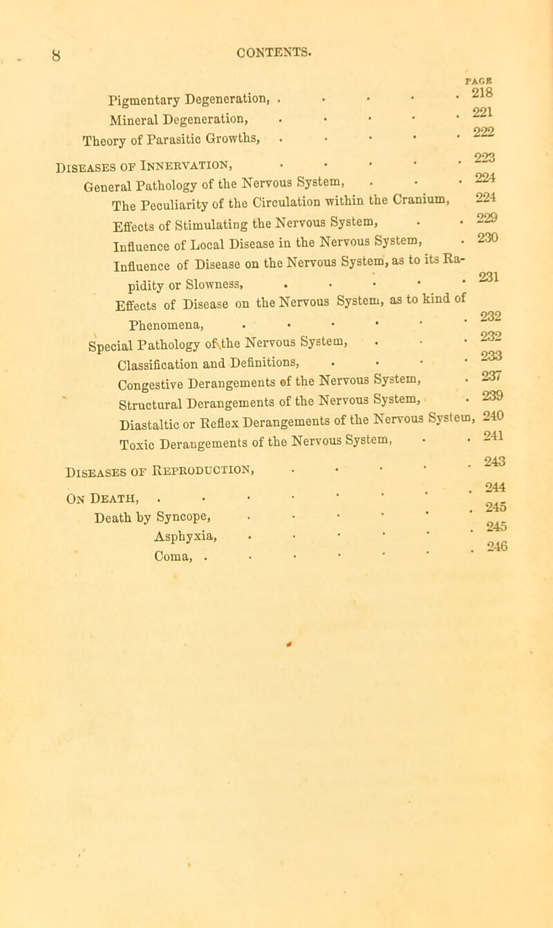 Pigmentary Degeneration, . Mineral Degeneration, . Theory of Parasitic Growths, . Diseases of Innervation, General Pathology of the Nervous System, The Peculiarity of the Circulation within the Cranium, Effects of Stimulating the Nervous System, Influence of Local Disease in the Nervous System, Influence of Disease on the Nervous System, as to its Ra- pidity or Slowness, • Effects of Disease on the Nervous System, as to kind of Phenomena, . • • • Special Pathology oRthe Nervous System, Classification and Definitions, • Congestive Derangements of the Nervous System, Structural Derangements of the Nervous System, Diastaltic or Reflex Derangements of the Nervous System Toxic Derangements of the Nervous System, Diseases of Reproduction, On Death, . Death by Syncope, • Asphyxia, Coma, . PAGE 218 221 222 223 224 224 229 . 230 231 232 232 233 237 239 240 241 243 244 245 245 246
