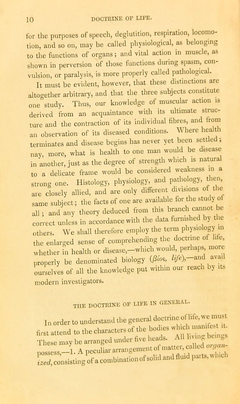 for the purposes of speech, deglutition, respiration, locomo- tion, and so on, may be called physiological, as belonging to the functions of organs; and vital action in muscle, as shown in perversion of those functions during spasm, con- vulsion, or paralysis, is more properly called pathological. It must be evident, however, that these distinctions are altogether arbitrary, and that the three subjects constitute one study. Thus, our knowledge of muscular action is derived from an acquaintance with its ultimate struc- ture and the contraction of its individual fibres, and from an observation of its diseased conditions. Where health terminates and disease begins has never yet been settled; nay, more, what is health to one man would be disease in another, just as the degree of strength which is natural to a delicate frame would be considered weakness in a strong one. Histology, physiology, and pathology, then, are closely allied, and are only different divisions of the same subject; the facts of one are available for the study of all ; and any theory deduced from this branch cannot be correct unless in accordance with the data furnished by the others. We shall therefore employ the term physiology in the enlarged sense of comprehending the doctrine of hie, whether in health or disease,-which would, perhaps more properly be denominated biology (£«*, life\ and avui ourselves of all the knowledge put within our reach by its modern investigators. the doctrine of life in general. In order to understand the general doctrine of life, wj must first attend to the characters of the bodies which manifest it. These may be arranged under five heads. All possess —1. A peculiar arrangement ot matter, c. ized, consisting of a combination of solid and fluid parts, w c >
