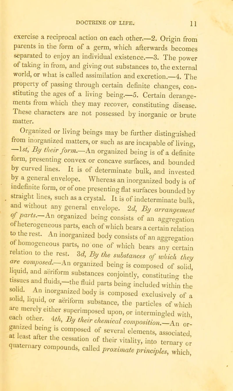 exercise a reciprocal action on each other.—2. Origin from parents in the form of a germ, which afterwards becomes separated to enjoy an individual existence.—3. The power of taking in from, and giving out substances to, the external world, or what is called assimilation and excretion.—4. The property of passing through certain definite changes, con- stituting the ages of a living being.—5. Certain derange- ments from which they may recover, constituting disease. These characters are not possessed by inorganic or brute matter. Organized or living beings may be further distinguished from inorganized matters, or such as are incapable of living, Is*, By their form.—An organized being is of a definite form, presenting convex or concave surfaces, and bounded by curved lines. It is of determinate bulk, and invested by a general envelope. Whereas an inorganized body is of indefinite form, or of one presenting flat surfaces bounded by straight lines, such as a crystal. It is of indeterminate bulk, and without any general envelope. 2d, By arrangement of parts.—An organized being consists of an aggregation of heterogeneous parts, each of which bears a certain relation to the rest. An inorganized body consists of an aggregation of homogeneous parts, no one of which bears any certain relation to the rest. 3d, By the substances of which then are composed.—An organized being is composed of solid .quid, and aeriform substances conjointly, constituting the tissues and fluids,—the fluid parts being included within the S°r\’ |. n lnorSamzed body is composed exclusively of a solid, liquid, or aeriform substance, the particles of which are merely either superimposed upon, or intermingled with each other. 4th. By their chemical composition.-^ or- TY COmP°Sed °f S6Veral dementS’ associated, at lea*t after the cessation of their vitality, into ternary or quaternary compounds, called proximate principles, which