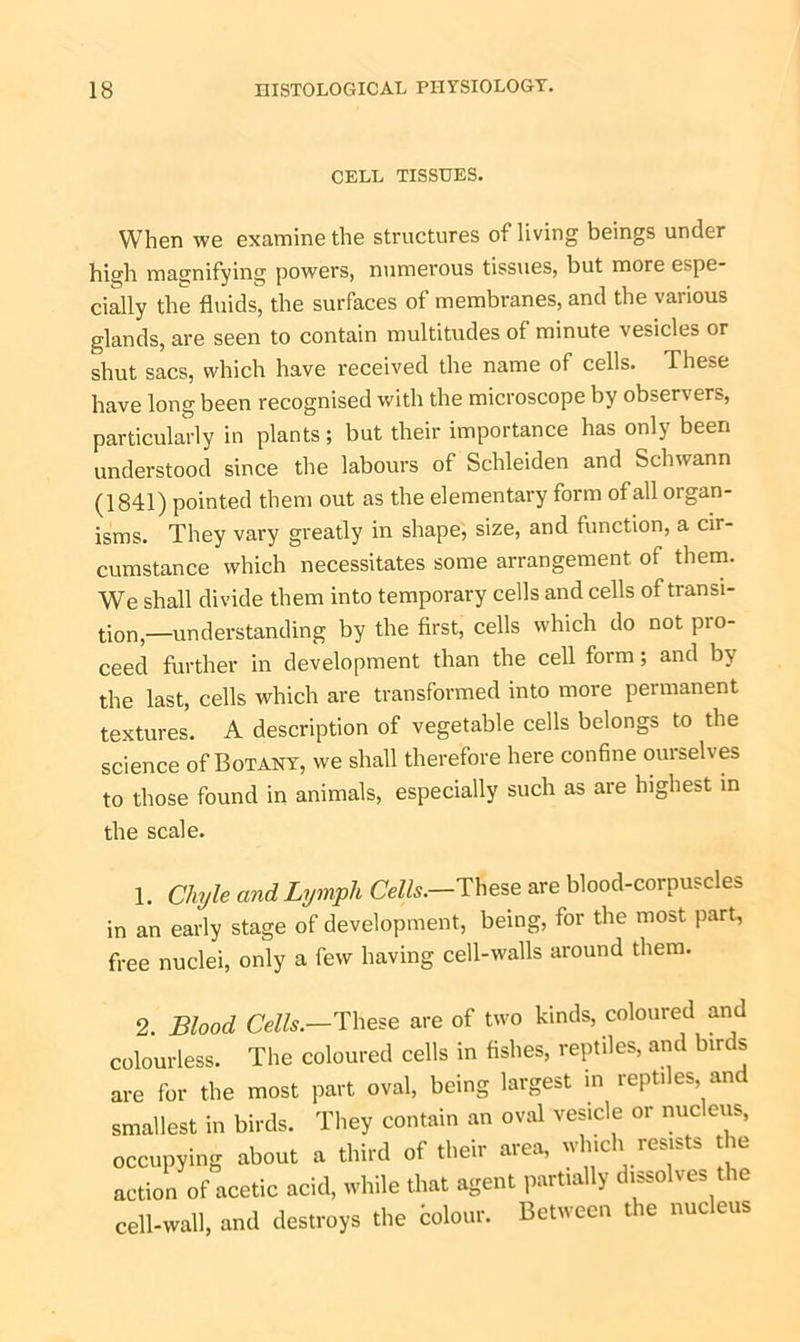 CELL TISSUES. When we examine the structures of living beings under high magnifying powers, numerous tissues, but more espe- cially the fluids, the surfaces of membranes, and the various glands, are seen to contain multitudes of minute vesicles or shut sacs, which have received the name of cells. These have long been recognised with the microscope by observers, particularly in plants; but their importance has only been understood since the labours of Schleiden and Schwann (1841) pointed them out as the elementary form of all organ- isms. They vary greatly in shape, size, and function, a cir- cumstance which necessitates some arrangement of them. We shall divide them into temporary cells and cells of transi- tion—understanding by the first, cells which do not pro- ceed further in development than the cell form; and by the last, cells which are transformed into more permanent textures. A description of vegetable cells belongs to the science of Botany, we shall therefore here confine ouiselves to those found in animals, especially such as are highest in the scale. 1. Chyle and Lymph Cells.-These are blood-corpuscles in an early stage of development, being, for the most part, free nuclei, only a few having cell-walls around them. 2. Blood Cells.—These are of two kinds, coloured and colourless. The coloured cells in fishes, reptiles, and birds are for the most part oval, being largest in reptiles, anc smallest in birds. They contain an oval vesicle or nucleus, occupying about a third of their area, which resists the action of acetic acid, while that agent partially dissolves the cell-wall, and destroys the dolour. Between the nucleus