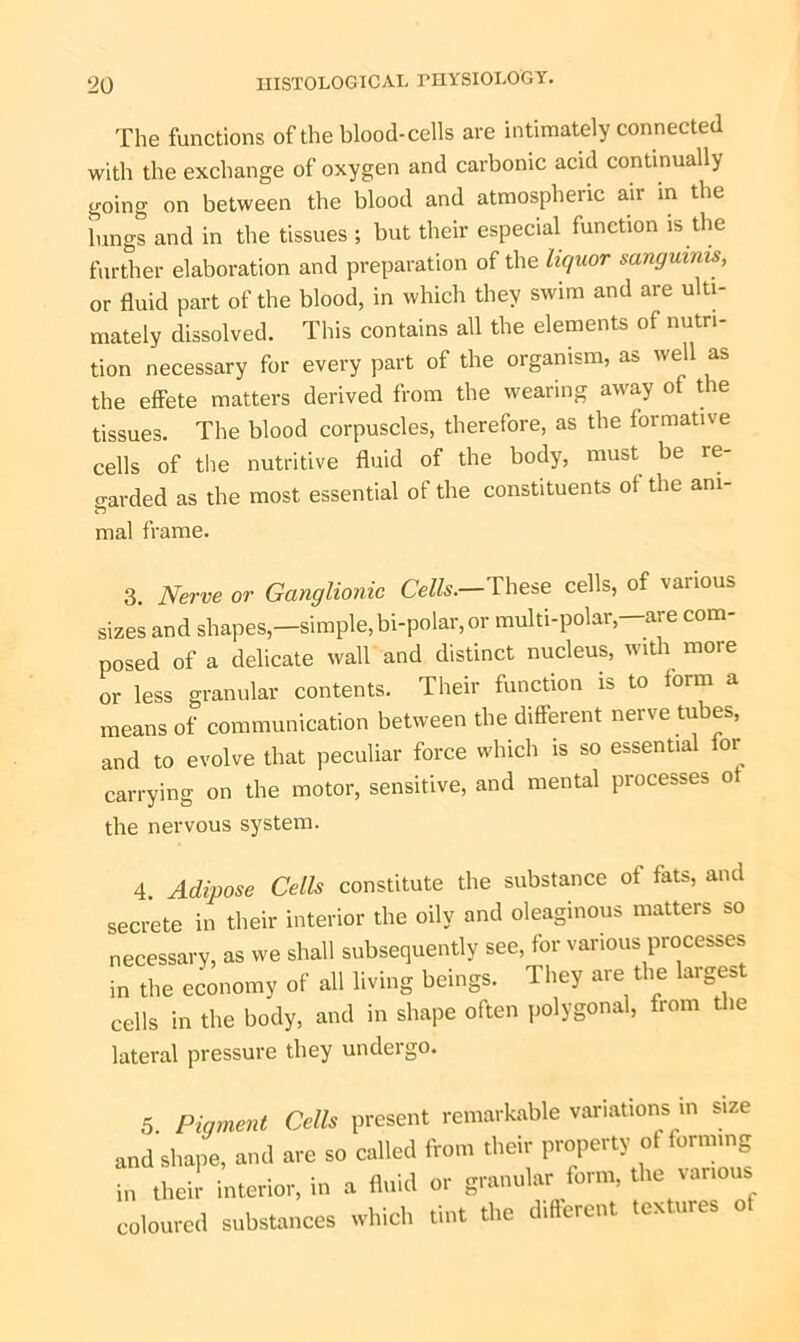 The functions of the blood-cells are intimately connected with the exchange of oxygen and carbonic acid continually going on between the blood and atmospheric air in the lungs and in the tissues ; but their especial function is the further elaboration and preparation of the liquor sanguinis, or fluid part of the blood, in which they swim and are ulti- mately dissolved. This contains all the elements of nutri- tion necessary for every part of the organism, as well as the effete matters derived from the wearing away of the tissues. The blood corpuscles, therefore, as the formative cells of the nutritive fluid of the body, must be re- garded as the most essential of the constituents of the ani- mal frame. 3. Nerve or Ganglionic Cells— These cells, of various sizes and shapes,—simple,bi-polar,or multi-polar,—are com- posed of a delicate wall and distinct nucleus, with more or less granular contents. Their function is to form a means of communication between the different nerve tubes, and to evolve that peculiar force which is so essential for carrying on the motor, sensitive, and mental processes of the nervous system. 4. Adipose Cells constitute the substance of fats, and secrete in their interior the oily and oleaginous matters so necessary, as we shall subsequently see, for various processes in the economy of all living beings. 1 hey ai e the lai gest cells in the body, and in shape often polygonal, from ie lateral pressure they undergo. 5. Pigment Cells present remarkable variations in size and shape, and are so called from their property ot forming in their interior, in a fluid or granular form, the various coloured substances which tint the different textures ol