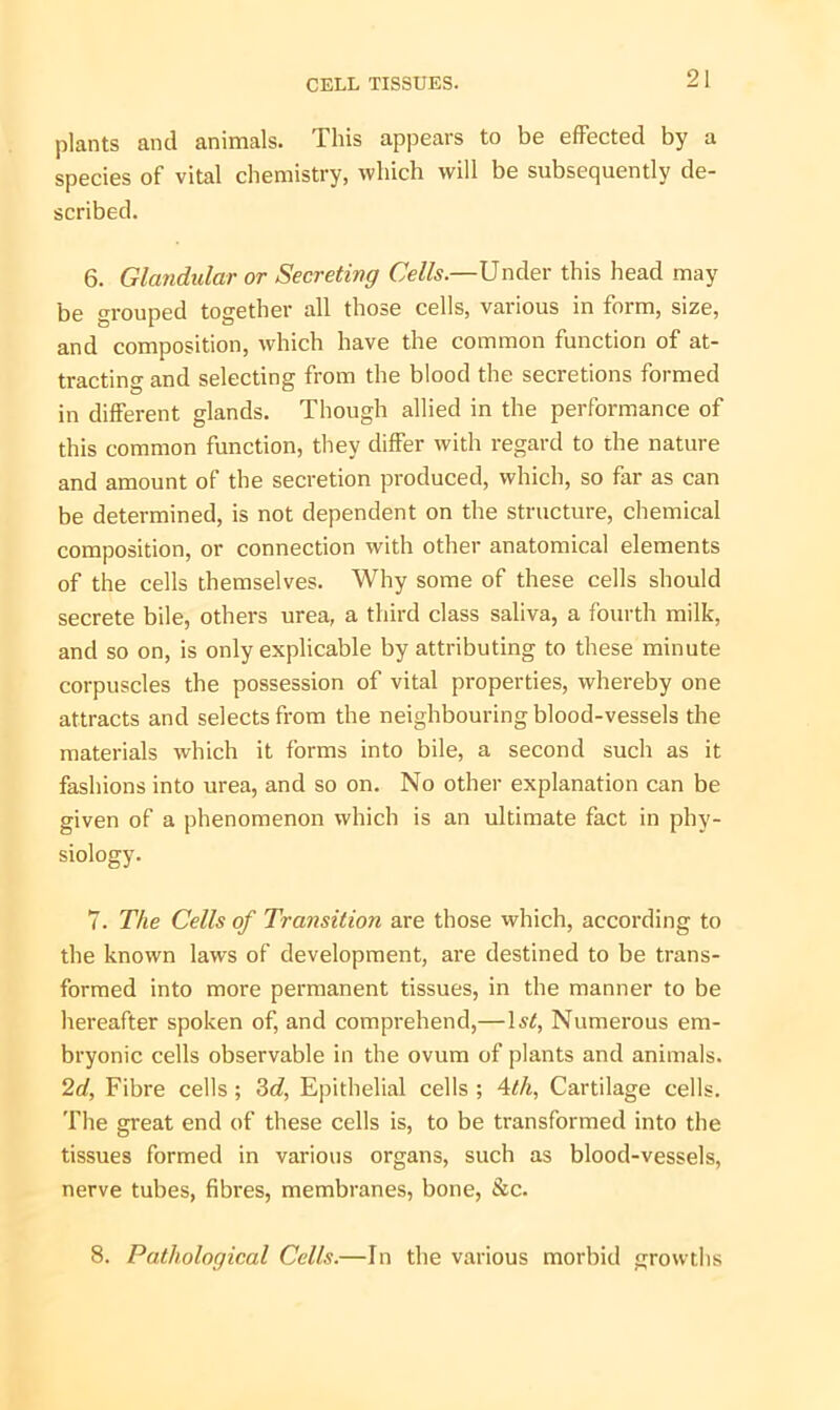 plants and animals. This appears to be effected by a species of vital chemistry, which will be subsequently de- scribed. 6. Glandular or Secreting Cells.—Under this head may be grouped together all those cells, various in form, size, and composition, which have the common function of at- tracting and selecting from the blood the secretions formed in different glands. Though allied in the performance of this common function, they differ with regard to the nature and amount of the secretion produced, which, so far as can be determined, is not dependent on the structure, chemical composition, or connection with other anatomical elements of the cells themselves. Why some of these cells should secrete bile, others urea, a third class saliva, a fourth milk, and so on, is only explicable by attributing to these minute corpuscles the possession of vital properties, whereby one attracts and selects from the neighbouring blood-vessels the materials which it forms into bile, a second such as it fashions into urea, and so on. No other explanation can be given of a phenomenon which is an ultimate fact in phy- siology. 7. The Cells of Transition are those which, according to the known laws of development, are destined to be trans- formed into more permanent tissues, in the manner to be hereafter spoken of, and comprehend,—Numerous em- bryonic cells observable in the ovum of plants and animals. 2d, Fibre cells ; 3d, Epithelial cells ; 4th, Cartilage cells. The great end of these cells is, to be transformed into the tissues formed in various organs, such as blood-vessels, nerve tubes, fibres, membranes, bone, &c. 8. Pathological Cells.—In the various morbid growths