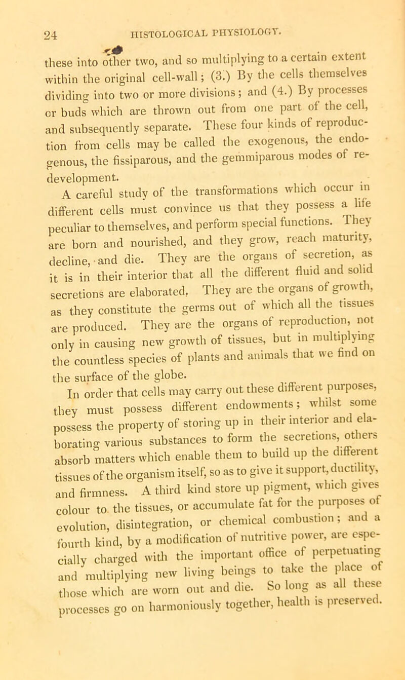 these into other two, anil so multiplying to a certain extent within the original cell-wall; (3.) By the cells themselves dividing into two or more divisions; and (4.) By processes or buds which are thrown out from one part of the cell, and subsequently separate. These four kinds of reproduc- tion from cells may be called the exogenous, the endo- genous, the fissiparous, and the gemmiparous modes of re- development. A careful study of the transformations which occur in different cells must convince us that they possess a life peculiar to themselves, and perform special functions. They are born and nourished, and they grow, reach maturity, decline, and die. They are the organs of secretion as it is in their interior that all the different fluid and solid secretions are elaborated, They are the organs of growth, as they constitute the germs out of which all the tissues are produced. They are the organs of reproduction, not only in causing new growth of tissues, but in multiplying the countless species of plants and animals that we find on the surface of the globe. In order that cells may carry out these different purposes, they must possess different endowments; whilst some possess the property of storing up in their interior and ela- borating various substances to form the secretions others absorb matters which enable them to build up the different tissues of the organism itself, so as to give it support, ductility, and firmness. A third kind store up pigment, which gives colour to the tissues, or accumulate fat for the purposes of evolution, disintegration, or chemical combustion ; and a fourth kind, by a modification of nutritive power, are espe- cially charged with the important office of perpetuating and multiplying new living beings to take the place of those which are worn out and the. So long os all thcsr processes go on harmoniously together, health » preserved.