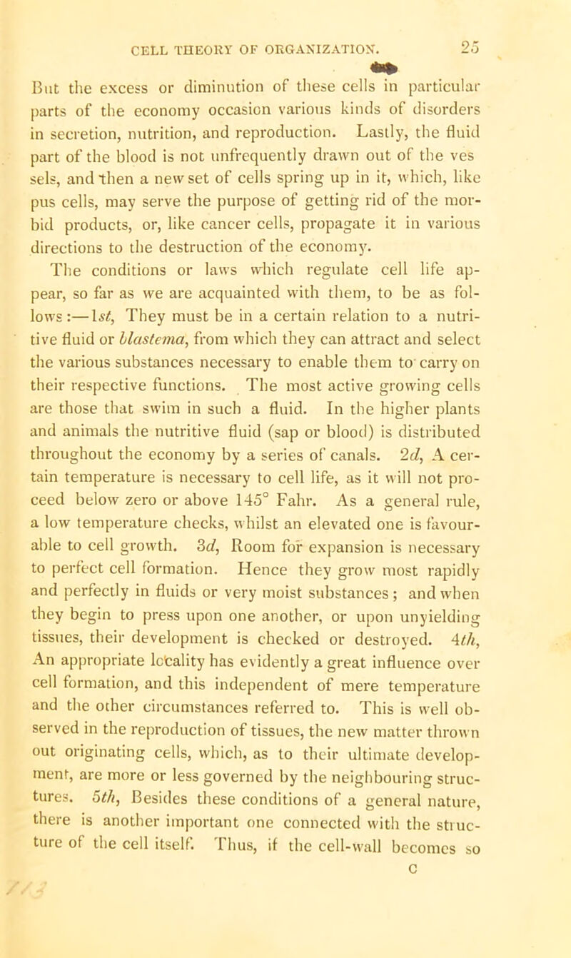 But the excess or diminution of these cells in particular parts of the economy occasion various kinds of disorders in secretion, nutrition, and reproduction. Lastly, the fluid part of the blood is not unfrequently drawn out of the ves sels, and then a new set of cells spring up in it, which, like pus cells, may serve the purpose of getting rid of the mor- bid products, or, like cancer cells, propagate it in various directions to the destruction of the economy. The conditions or laws which regulate cell life ap- pear, so far as we are acquainted with them, to be as fol- lows :—1st, They must be in a certain relation to a nutri- tive fluid or blastema, from which they can attract and select the various substances necessary to enable them to carry on their respective functions. The most active growing cells are those that swim in such a fluid. In the higher plants and animals the nutritive fluid (sap or blood) is distributed throughout the economy by a series of canals. 2d, A cer- tain temperature is necessary to cell life, as it will not pro- ceed below zero or above 145° Fahr. As a general rule, a low temperature checks, whilst an elevated one is favour- able to cell growth. 3d, Room for expansion is necessary to perfect cell formation. Hence they grow most rapidly and perfectly in fluids or very moist substances ; and when they begin to press upon one another, or upon unyielding tissues, their development is checked or destroyed. 4th, An appropriate lctality has evidently a great influence over cell formation, and this independent of mere temperature and the other circumstances referred to. This is well ob- served in the reproduction of tissues, the new matter thrown out originating cells, which, as to their ultimate develop- ment, are more or less governed by the neighbouring struc- tures. 5th, Besides these conditions of a general nature, there is another important one connected with the stiuc- ture of the cell itself. Thus, if the cell-wall becomes so