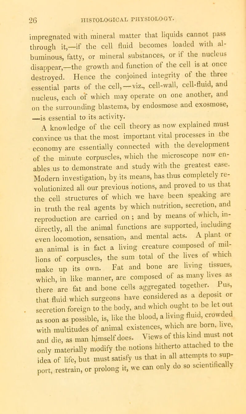 impregnated with mineral matter that liquids cannot pass through it,—if the cell fluid becomes loaded with al- buminous, fatty, or mineral substances, or it the nucleus disappear,—the growth and function of the cell is at once destroyed. Hence the conjoined integrity of the three essential parts of the cell, — viz., cell-wall, cell-fluid, and nucleus, each o'f which may operate on one another, and on the surrounding blastema, by endosmose and exosmose, —is essential to its activity. A knowledge of the cell theory as now explained must convince us that the most important vital processes in the economy are essentially connected with the development of the minute corpuscles, which the microscope now en- ables us to demonstrate and study with the greatest ease. Modern investigation, by its means, has thus completely re- volutionized all our previous notions, and proved to us that the cell structures of which we have been speaking are in truth the real agents by which nutrition, secretion, and reproduction are carried on ; and by means ot which, in- directly, all the animal functions are supported, including even locomotion, sensation, and mental acts. A plant or an animal is in fact a living creature composed of mil- lions of corpuscles, the sum total of the lives ot which make up its own. Fat and bone are living tissues, which, in like manner, are composed of as many lives as there are fat and bone cells aggregated together. Pus, that fluid which surgeons have considered as a deposit or secretion foreign to the body, and which ought to be let out as soon as possible, is, like the blood, a living fluid crowded with multitudes of animal existences, which are born, ive, and die, as man himself does. Views of this kind must not only materially modify the notions hitherto attached to the idea of life, but must satisfy us that in all attempts to sup- port, restrain, or prolong it, we can only do so scientifically