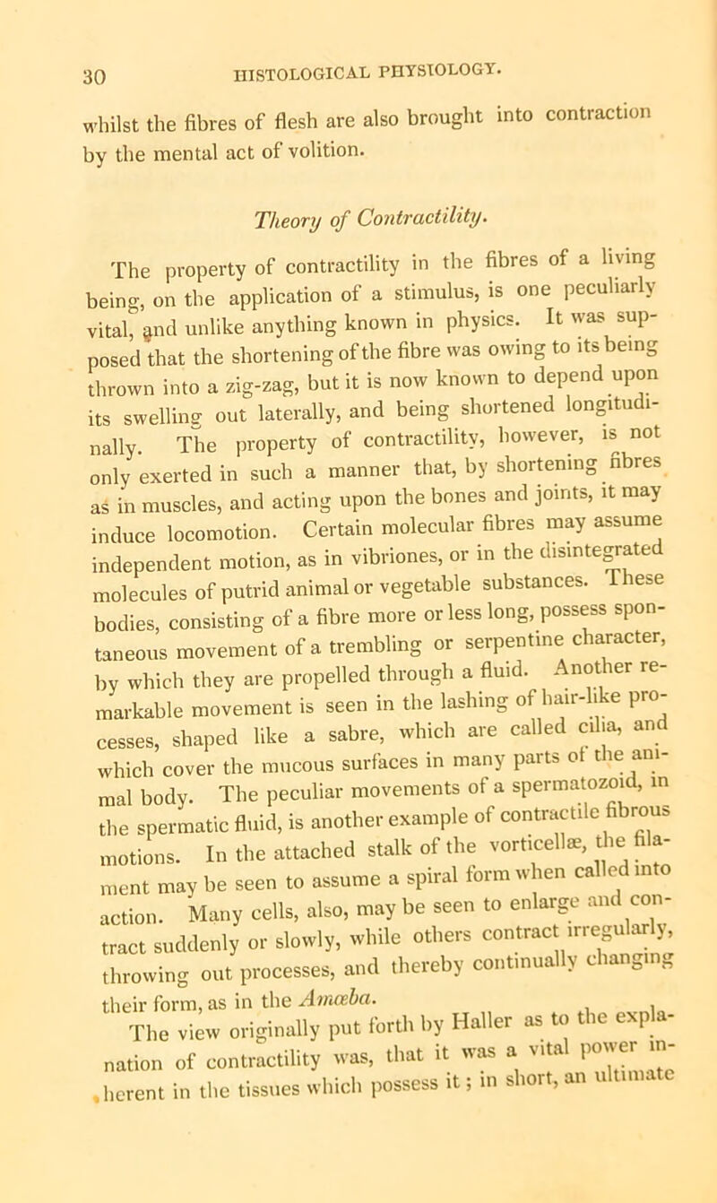 whilst the fibres of flesh are also brought into contraction by the mental act of volition. Theory of Contractility. The property of contractility in the fibres of a living being, on the application of a stimulus, is one peculiarly vital, ^nd unlike anything known in physics. It was sup- posed that the shortening of the fibre was owing to its being thrown into a zig-zag, but it is now known to depend upon its swelling' out laterally, and being shortened longitudi- nally The property of contractility, however, is not only exerted in such a manner that, by shortening fibres as in muscles, and acting upon the bones and joints, it may induce locomotion. Certain molecular fibres may assume independent motion, as in vibriones, or in the disintegrated molecules of putrid animal or vegetable substances. These bodies, consisting of a fibre more or less long, possess spon- taneous movement of a trembling or serpentine character, by which they are propelled through a fluid. Another re- markable movement is seen in the lashing of hair-li e pro- cesses, shaped like a sabre, which are called cilia, and which cover the mucous surfaces in many parts o t le ani- mal body. The peculiar movements of a spermatozoid, in the spermatic fluid, is another example of contractile fibrous motions. In the attached stalk of the vorticelte, the fila- ment may be seen to assume a spiral form when called int action. Many cells, also, may be seen to enlarge and con- tract suddenly or slowly, while others contrac irregularly, throwing out processes, and thereby continually changing their form, as in the Ainceha. The view originally put forth by Haller as to the exp - nation of contractility was, that it was a vital power in- herent in the tissues which possess it; in short, an ultimate