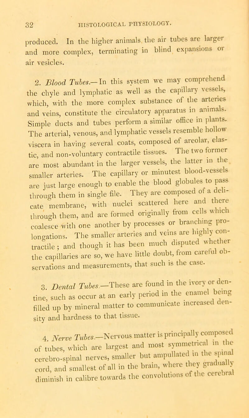 produced. In the higher animals the air tubes are larger and more complex, terminating in blind expansions 01 air vesicles. 2. Blood Tubes.— In this system we may comprehend the chyle and lymphatic as well as the capillary vessels, which, with the more complex substance of the arteries and veins, constitute the circulatory apparatus in animals. Simple ducts and tubes perform a similar office m plants. The arterial, venous, and lymphatic vessels resemble hollow viscera in having several coats, composed of areolar, elas- tic, and non-voluntary contractile tissues. The two former are most abundant in the larger vessels, the latter in the smaller arteries. The capillary or minutest blood-vessels are just large enough to enable the blood globules to pass through them in single file. They are composed of a deli- cate membrane, with nuclei scattered here and there through them, and are formed originally from cells which coalesce with one another by processes or branching pro- longations. The smaller arteries and veins are highly con- tractile ; and though it has been much disputed whether the capillaries are so, we have little doubt, from carefu ob- servations and measurements, that such is the case. 3. Dental Tubes —These are found in the ivory or den- tine, such as occur at an early period in the enamel being filled up by mineral matter to communicate increased den- sity and hardness to that tissue. 4 Nerve Tubes.-Nervous matter is principally composed of tubes, which are largest and most symmetrical in the cerebro-spinal nerves, smaller but ampullated in the spinal cord, and smallest of all in the brain, where they giadually diminish in calibre towards the convolutions of the cerebia
