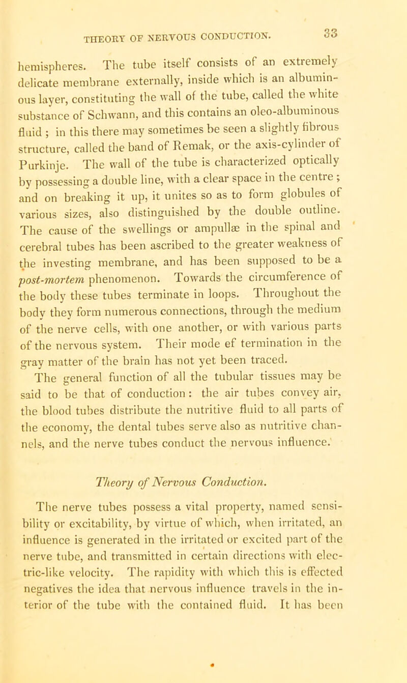 hemispheres. The tube itself consists of an extremely delicate membrane externally, inside which is an albumin- ous layer, constituting the wall of the tube, called the white substance of Schwann, and this contains an oleo-albuminous fluid ; in this there may sometimes be seen a slightly fibrous structure, called the band of Remak, or the axis-cylinder of Purkinje. The wall of the tube is characterized optically by possessing a double line, with a clear space in the centie ; and on breaking it up, it unites so as to form globules of various sizes, also distinguished by the double outline. The cause of the swellings or ampullae in the spinal and cerebral tubes has been ascribed to the greater weakness of the investing membrane, and has been supposed to be a •post-mortem phenomenon. Towards the circumference of the body these tubes terminate in loops. Throughout the body they form numerous connections, through the medium of the nerve cells, with one another, or with various parts of the nervous system. Their mode ef termination in the gray matter of the brain has not yet been traced. The general function of all the tubular tissues may be said to be that of conduction : the air tubes convey air, the blood tubes distribute the nutritive fluid to all parts of the economy, the dental tubes serve also as nutritive chan- nels, and the nerve tubes conduct the nervous influence. Theory of Nervous Conduction. The nerve tubes possess a vital property, named sensi- bility or excitability, by virtue of which, when irritated, an influence is generated in the irritated or excited part of the nerve tube, and transmitted in certain directions with elec- tric-like velocity. The rapidity with which this is effected negatives the idea that nervous influence travels in the in- terior of the tube with the contained fluid. It has been