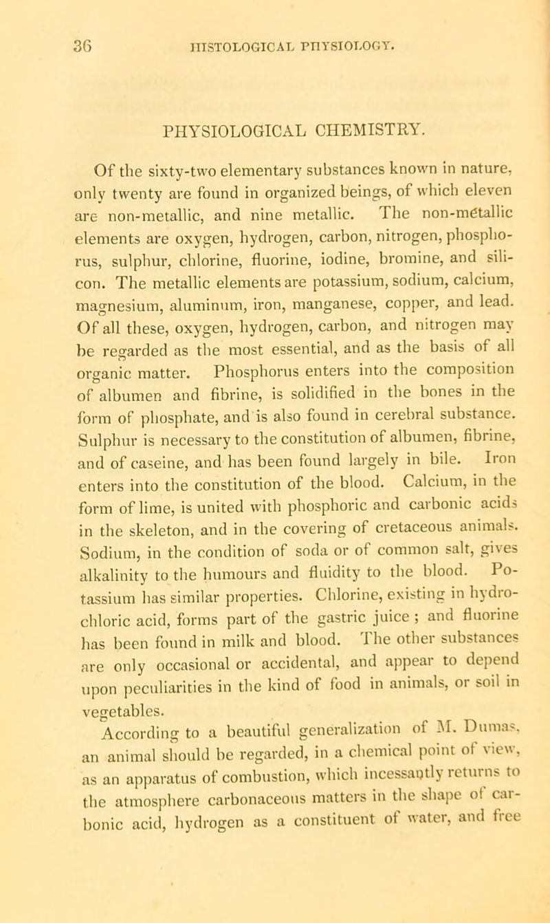 PHYSIOLOGICAL CHEMISTRY. Of the sixty-two elementary substances known in nature, only twenty are found in organized beings, of which eleven are non-metallic, and nine metallic. I he non-metallic elements are oxygen, hydrogen, carbon, nitrogen, phospho- rus, sulphur, chlorine, fluorine, iodine, bromine, and sili- con. The metallic elements are potassium, sodium, calcium, magnesium, aluminum, iron, manganese, copper, and lead. Of all these, oxygen, hydrogen, carbon, and nitrogen may be regarded as the most essential, and as the basis of all organic matter. Phosphorus enters into the composition of albumen and fibrine, is solidified in the bones in the form of phosphate, and is also found in cerebral substance. Sulphur is necessary to the constitution of albumen, fibrine, and of caseine, and has been found largely in bile. Iron enters into the constitution of the blood. Calcium, in the form of lime, is united with phosphoric and carbonic acids in the skeleton, and in the covering of cretaceous animals. Sodium, in the condition of soda or of common salt, gives alkalinity to the humours and fluidity to the blood. Po- tassium has similar properties. Chlorine, existing in hydro- chloric acid, forms part of the gastric juice ; and fluorine lias been found in milk and blood. 1 he othei substances are only occasional or accidental, and appear to depend upon peculiarities in the kind of food in animals, or soil in vegetables. According to a beautiful generalization of 51. Dumas, an animal should be regarded, in a chemical point of view, as an apparatus of combustion, which incessantly returns to the atmosphere carbonaceous matters in the shape o! cai- bonic acid, hydrogen as a constituent of water, and flee