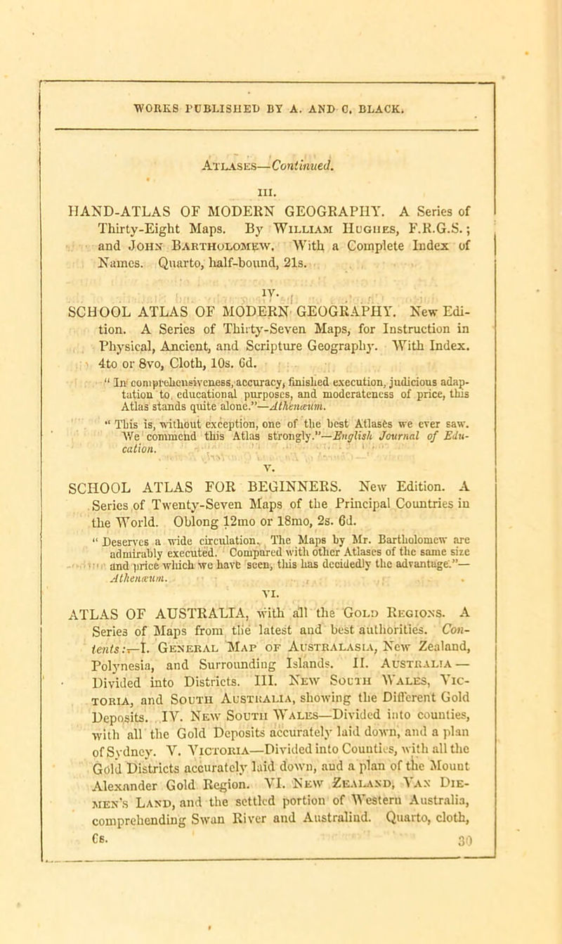 WORKS PUBLISHED BY A. AND C. BLACK. Atlases—Continued. hi. HAND-ATLAS OF MODERN GEOGRAPHY. A Series of Thirty-Eight Maps. By William Hughes, F.R.G.S.; and John Bartholomew. With a Complete Index of Names. Quarto, half-bound, 21s. ; lv' -I SCHOOL ATLAS OF MODERN GEOGRAPHY. New Edi- tion. A Series of Thirty-Seven Maps, for Instruction in Physical, Ancient, and Scripture Geography. With Index. 4to or 8vo, Cloth, 10s. Gd. In- comprehensiveness, accuracy, finished execution, judicious adap- tation to educational purposes, and moderateness of price, tins Atlas stands quite alone.”—Ath'enieum.  This is, without exception, one of the best Atlases we ever saw. We commend this Atlas strongly.”—English Journal of Edu- cation. v. SCHOOL ATLAS FOR BEGINNERS. New Edition. A Series of Twenty-Seven Maps of the Principal Countries in the World. Oblong 12mo or 18mo, 2s. 6d. “ Deserves a wide circulation. The Maps by Mr. Bartholomew are admirably executed. Compared with other Atlases of the same siie and price which we have seen, tliis has decidedly the advantage'.”— Atlieiueum. , . VI. ATLAS OF AUSTRALIA, with all the Gold Regions. A Serie3 of Maps from tile latest and best authorities. Con- tents:^-!. General Map or Australasia, New Zealand, Polynesia, and Surrounding Islands. II. Australia — Divided into Districts. III. New South Wales, Vic- toria, and South Australia, showing the Different Gold Deposits. IV. New South Wales—Divided into counties, with all the Gold Deposits accurately laid down, and a plan of Si dney. V. Victoria—Divided into Counties, with all the Gold Districts accurately laid down, aud a plan of the Mount Alexander Gold Region. VI. New Zealand, Van Die- men's Land, and the settled portion of Western Australia, comprehending Swan River and Australind. Quarto, cloth,