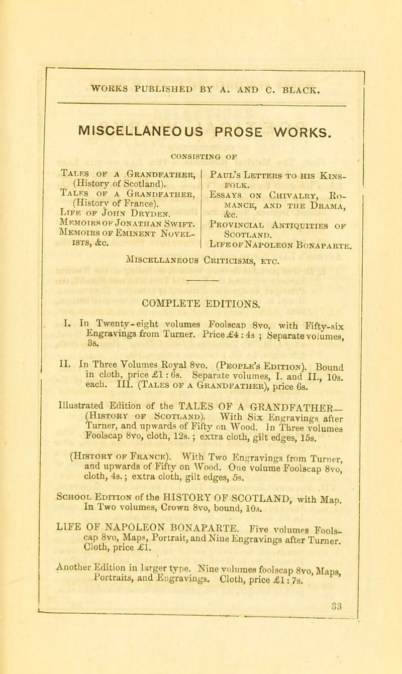 MISCELLANEOUS PROSE WORKS. CONSISTING OF Talks of a Grandfather, (History of Scotland). Talks of a Grandfather, (History of Trance). Life of John Dryden. Memoirs of Jonathan Swift. Memoirs of Eminent Novel- ists, &c. Miscellaneous Criticisms, etc. COMPLETE EDITIONS. I. In Twenty-eight volumes Foolscap 8vo, with Fifty-six Engravings from Turner. Price .£4:4s; Separate volumes, Ss. II. In Three Volumes Royal 8vo. (People’s Edition). Bound in cloth, price £1: 6s. Separate volumes, I. and II., 10s. each. III. (Tales of a Grandfather), price Gs. Illustrated Edition of the TALES OF A GRANDFATHER— (History of Scotland). With Six Engravings after Turner, and upwards of Fifty on Wood. In Three volumes Foolscap 8vo, cloth, 12s.; extra cloth, gilt edges, 15s. (History of Franck). With Two Engravings from Turner, and upwards of Fifty on Wood. One volume Foolscap 8vo cloth, 4s.; extra cloth, gilt edges, 5s. School Edition of the HISTORY OF SCOTLAND, with Map. In Two volumes, Crown 8vo, bound, 10s. LIFE OF NAPOLEON BONAPARTE. Five volumes Fools- cap 8vo, Maps, Portrait, and Niue Engravings after Turner Cloth, price £1. Another Edition in larger type. Nine volumes foolscap 8vo, Maps Portraits, and Engravings. Cloth, price £1: 7s. Paul’s Letters to his Kins- folk. Essays on Chivalry, Ro- mance, and the Drama, &c. Provincial Antiquities of Scotland. LrFEOFNAPOLEON BoNAPARTH :3