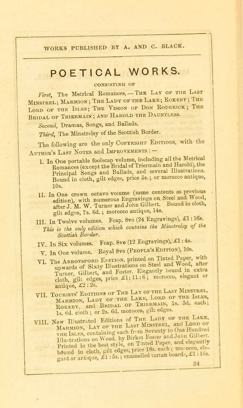 POETICAL WORKS. CONSISTING OF First, The Metrical Romances,—The Lay of the Last Minstrel ; Marmion ; The Lady of the Lake ; Rokeisy ; I he Lord of the Isles; The Vision of Don Roderick; The Bridal of Triermain; and Harold the Dauntless. Second, Dramas, Songs, and Ballads. Third, The Minstrelsy of the Scottish Border. The following are the only Copyright Editions, with the Author’s Last Notes and Improvements : — I In One portable foolscap volume, including all the Metrical Romances (except the Bridal of Triermain and Harold), the Principal Songs and Ballads, and several Illustrations. Bound in cloth, gilt edges, price 5s.; or morocco antique, 10s. II In One crown octavo volume (same contents as previous edition), with numerous Engravings on Steel and Wood, after J. M. W. Turner and John Gilbert. Bound in cloth, gilt edges, 7s. 6d.; morocco antique, 14s. Ill In Twelve volumes. Pcap. 8vo (24 Engravings), £1:16s. This is the only edition which contains the Minstrelsy of the Scottish Border. IV. In Six volumes. Fcap. 8vo (12 Engravings), £1: 4s. V. In One volume. Royal 8vo (People’s Edition), 10s. VI The Abbotsford Edition, printed on Tinted Paper, with upwards of Sixty Illustrations on Steel and Wood, after Turner, Gilbert, and Foster. Elegantly bound m extra cloth, gilt edges, price ill: 11:6 ; morocco, elegant antique, £2 : 2s. VTT Tourists’ Editions of The Lay of the Last Minstrel. VIL Marion, Lady of the Lake, Lord of the Isles, Rokkby, and Bridal of Triermain, Is. 3d. each, Is. 6d. cloth ; or 2s. 6d. morocco, gilt edges. VUI- « beststvl’, « T.- »5: “J ? bound in cloth, gilt edges,price guilt or antique, £1: 5s.; enamelled tartan board ,