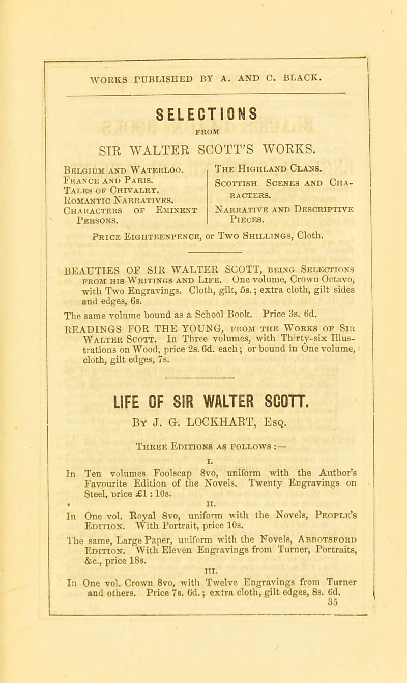 SELECTIONS FROM SIR WALTER SCOTT’S WORKS. Belgium and Waterloo. France and Paris. Tales of Chivalry. Romantic Narratives. Characters of Eminent The Highland Clans. Scottish Scenes and Cha- racters. Narrative and Descriptive Persons. Pieces. Price Eigiiteenpence, or Two Shillings, Cloth. BEAUTIES OF SIR WALTER SCOTT, being Selections from his Writings and Life. One volume, Crown Octavo, with Two Engravings. Cloth, gilt, 5s.; extra cloth, gilt sides and edges, 6s. The same volume hound as a School Book. Price 3s. 6d. READINGS FOR THE YOUNG, from the Works of Sir Walter Scott. In Three volumes, with Thirty-six Illus- trations on Wood, price 2s. 6d. each; or bound in One volume, cloth, gilt edges, 7s. In Ten volumes Foolscap 8vo, uniform with the Author's Favourite Edition of the Novels. Twenty Engravings on Steel, nrice £1:10s. In One vol. Royal 8vo, uniform with the Novels, People’s Edition. With Portrait, price 10s. The same, Large Paper, uniform with the Novels, AnnoTSFOun Edition. With Eleven Engravings from Turner, Portraits, &c., price 18s. In One vol. Crown 8vo, with Twelve Engravings from Turner and others. Price 7s. 6d.; extra cloth, gilt edges, 8s. (id. LIFE OF SIR WALTER SCOTT, By J. G. LOCKHART, Esq. Three Editions as follows :— i. ii. hi.