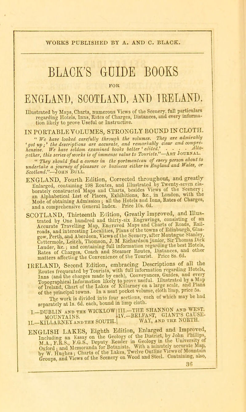 BLACK’S GUIDE BOOKS FOR ENGLAND, SCOTLAND, AND IRELAND. Illustrated by Maps, Charts, numerous Views of the Scenery, full particulars regarding Hotels, Inns, Hates of Charges, Distances, and every informa- tion likely to prove Useful or Instructive. IN PORTABLE VOLUMES, STRONGLY BOUND IN CLOTH. “ Wc have looked carefully through the volumes. They are admirably f got up ;* the descriptions are accurate, and remarkably clear and compre- hensive. We have seldom examined books belter * edited.... Mto- gcther, this series of works is of immense value to Tourists.”—Art Journal. “ They should find a comer in the portmanteau of every person about to undertake a journey of pleasure or business either in England and Wales, or Scotland”— John Bull. ENGLAND, Fourth Edition, Corrected throughout, and greatly Enlarged, containing 198 Routes, and Illustrated by Twenty-seven ela- borately constructed Maps and Charts, besides Views of the Scenery; an Alphabetical List of Places, Exhibitions, &c., in London,, wRh the Mode of obtaining Admission ; all the Hotels and Inns, Rates of Charges, and a comprehensive General Index. Price 10s. 6d. SCOTLAND, Thirteenth Edition, Greatly Improved, and Illus- trated by One hundred and thirty-six Engravings, consisting of an Accurate Travelling Map, Engraved Maps and Charts of Roads, Rail- roads, and interesting Localities, Plans of the towns of Edinburgh, Gias- SOW Perth, and Aberdeen, Views of the Scenery, after Montague Manley, Cattermole, Leitcli, Thomson, J. M Richardson junior, Sir Thomas Dick Lauder, &c.; and containing full information regarding the best Hot els, Rates of Charges, Coach and Steamer Routes, Distances, mid other matters affecting the Convenience of the Tourist. Price 8s. 6d. IRELAND, Second Edition, embracing Descriptions of all the Routes frequeuted hy Tourists, with full information regarding Hotels, Inns (and the charges made hy each), Conveyances, Guides, and every Topographical Information likely to prove useful. Illustrated by a Map of Ireland, Chart of the Lakes of Killarney on a large scale, and Plans of the principal towns. In a neat pocket volume, cloth limp, pnce 5s. The work is divided into four sections, each of which may he had separately at Is. 6il. each, hound in limp cloth. I.—DUBLIN and tub WICKLOW IIL-THE fHAKKOSf.**D WEST. MOUNTAINS IV.—BELFAST, GIANTS CAUSE- II. KILLARNEY and the SOUTH. WAY, and tub NORTH. ENGLISH LAKES, Eighth Edition, Enlarged and Improved, Including an Essay on the Geology of the District, by John bilhps, M.A. P.Ft.S., P.G.S., Deputy Rentier in Geology in the University of Oxford ■ and Memoranda for Botanists. With a minutely accurate Map, bv W. Hughes ; Charts of the Lakes, Twelve Outline A lews of Mountain Groups and Views of the Scenery on Wood and Steel. Containing, also,