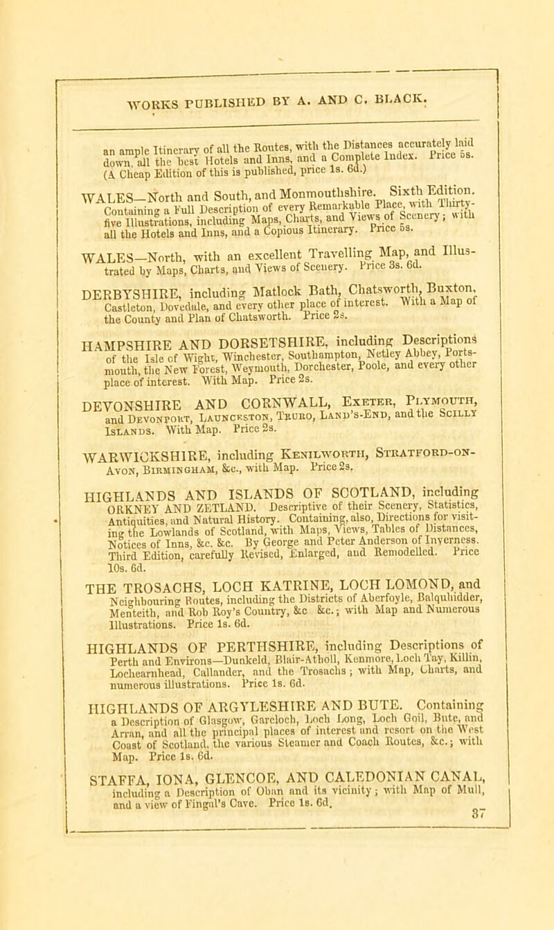 an ample Itinerary of all the Routes, with the Distancesaccurately laid down ail the best Hotels and Inns and a Complete Index. luce os. (A. Cheap Edition of this is published, pnee Is. 6d.) WALES-North and South, and Monmouthshire. Sixth Bdition. Containing a hull Description of every Remarkable Place until Unity five Illustrations, including Maps, Charts, and Views of Scenery; uith all the Hotels and Inns, and a Copious Itmeiary. Place as. WALES—North, with an excellent Travelling Map, and Illus- trated by Maps, Charts, and Views of Sceuery. Price 3s. Gd. DERBYSHIRE, including Matlock Bath, Chatsworth, Buxton, Castleton, Dpvedule, and every other place of interest. With a Map of the County and Plan of Chatsworth. Price HAMPSHIRE AND DORSETSHIRE, including Descriptions of the Isle of Wight, Winchester, Southampton Netley Abbey, Ports- mouth, the New Forest, Weymouth, Dorchester, Poole, and every other place of interest. With Map. Price 2s. DEVONSHIRE AND CORNWALL, Exeter, Plymouth, and Devonpout, Launceston, Truro, Land’s-End, and the Scilly Islands. With Map. Price 2s. WARWICKSHIRE, including Kenilworth, Stratford-on- Avon, Birmingham, &c., with Map. Price 2s. HIGHLANDS AND ISLANDS OF SCOTLAND, including ORKNEY AND ZETLAND. Descriptive of their Scenery, Statistics, Antiquities, and Natural History. Containing, also, Directions for visit- ing the Lowlands of Scotland, with Maps, Views, Tables of Distances, Notices of Inns, &c. &c. By George and Peter Anderson of Inverness. Third Edition, carefully Revised, Enlarged, and Remodelled. Price 10s. 6d. THE TROSACHS, LOCH KATRINE, LOCH LOMOND, and Neighbourin'!’ Routes, including the Districts of Aberfoyle, Balqulndder, Menteith, and Rob Roy’s Country, &c Sic.; with Map and Numerous Illustrations. Price Is. 6d. HIGHLANDS OF PERTHSHIRE, including Descriptions of Perth and Environs—Dunkeld, Blair-Atholi, Kunmore, Loch Tay, Kilim, Lochearnhead, Callander, and the Trosachs ; with Map, Charts, and numerous illustrations. Price Is. Gd. HIGHLANDS OF ARGYLLSHIRE AND BUTE. Containing a Description of Glasgow, Garclocb, Loch Long, Loch Goil, Bute, and Arran, and all the principal places of interest and resort on the West Coast’ of Scotland, the various Steamer and Coach Routes, &c.; with Map. Price Is. 6d. STAFFA, IONA, GLENCOE, AND CALEDONIAN CANAL, including a Description of Oban and its vicinity; with Map of Mull, and a view of Fingal’s Cave. Price Is. 6d.