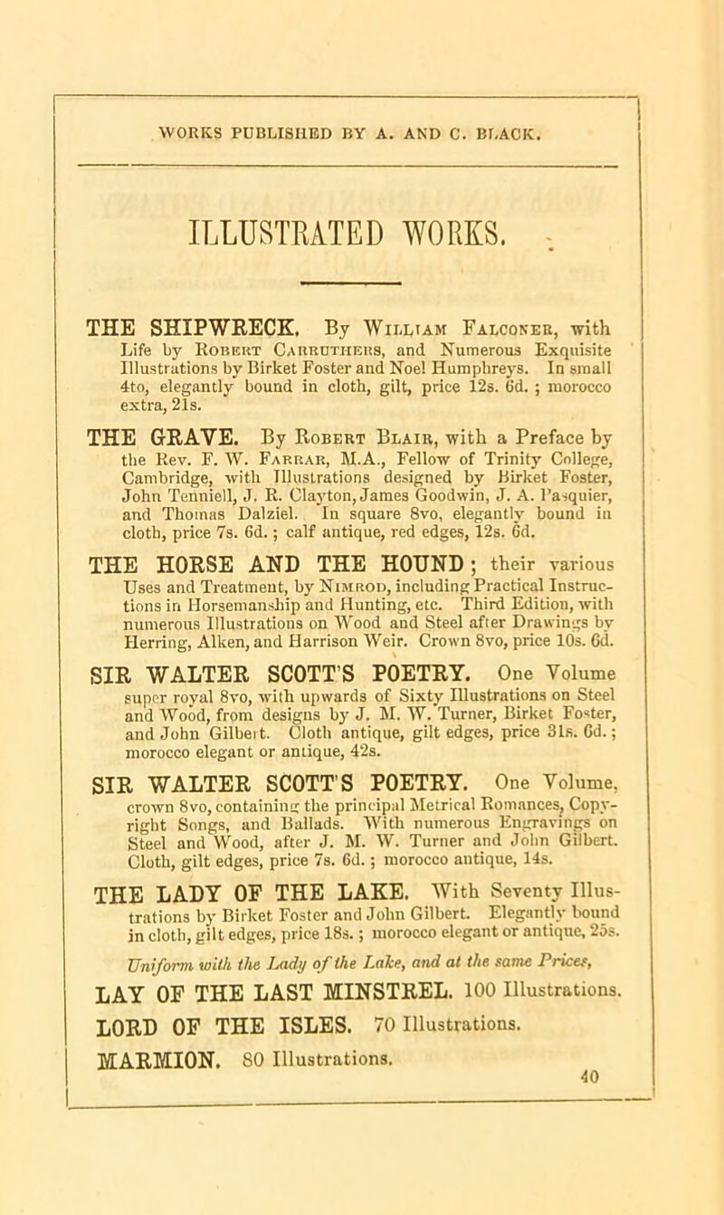 ILLUSTRATED WORKS. THE SHIPWRECK. By William Falconer, with Life by Robert Carruthers, and Numerous Exquisite Illustrations by Birket Foster and Noe! Humphreys. In small 4to, elegantly bound in cloth, gilt, price 12s. Gd. ; morocco extra, 21s. THE GRAVE. By Robert Blair, with a Preface by the Rev. F. W. Farrar, M.A., Fellow of Trinity College, Cambridge, with Illustrations designed by Birket Foster, John Tenniell, J. R. Clayton, James Goodwin, J. A. l’a-squier, and Thomas Dalziel. In square 8vo, elegantly bound in cloth, price 7s. 6d.; calf antique, red edges, 12s. 6d. THE HORSE AND THE HOUND; their various Uses and Treatment, by Nimrod, including Practical Instruc- tions in Horsemanship and Hunting, etc. Third Edition, with numerous Illustrations on Wood and Steel after Drawings bv Herring, Aiken, and Harrison Weir. Crown 8vo, price 10s. Gd. SIR WALTER SCOTT’S POETRY. One Volume super royal 8vo, with upwards of Sixty Illustrations on Steel and Wood, from designs by J. M. W. Turner, Birket Foster, and John Gilbert. Cloth antique, gilt edges, price 31s. Gd.; morocco elegant or antique, 42s. SIR WALTER SCOTT’S POETRY. One Volume, crown 8vo, containing the principal Metrical Romances, Copy- right Songs, and Ballads. With numerous Engravings on Steel and Wood, after J. M. W. Turner and John Gilbert. Cloth, gilt edges, price 7s. Gd.; morocco antique, 14s. THE LADY OF THE LAKE. With Seventy Illus- trations by Birket Foster and John Gilbert. Elegantly bound in cloth, gilt edges, price 18s.; morocco elegant or antique, 25s. Uniform, with the Lady of the Lake, and at the same Prices, LAY OF THE LAST MINSTREL. 100 Illustrations. LORD OF THE ISLES. 70 Illustrations. MARMION. 80 Illustrations.
