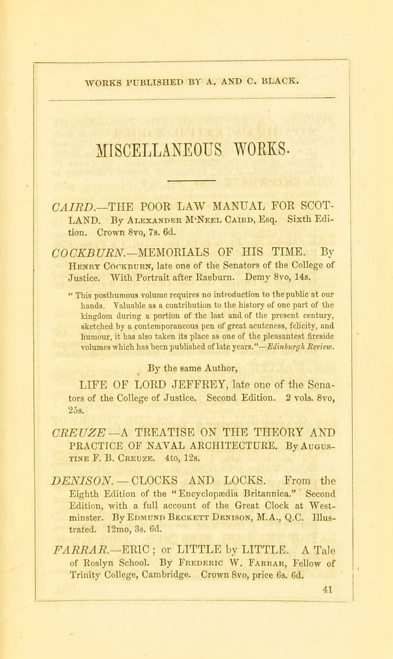 MISCELLANEOUS WORKS- CAIRD.—THE POOR LAW MANUAL FOR SCOT- LAND. By Alexander M'Neei. Caird, Esq. Sixth Edi- , tion. Crown 8vo, 7s. 6d. COCKBURN.—MEMORIALS OF HIS TIME. By Henry Cockburn, late one of the Senators of the College of Justice. With Portrait after Kaehurn. Demy 8vo, 14s. “ This posthumous volume requires no introduction to the public at our hands. Valuable as a contribution to the history of one part of the kingdom during a portion of the last and of the present century, sketched by a contemporaneous pen of great acuteness, felicity, and humour, it has also taken its place as one of the pleasantest fireside volumes which has been published of late years.”—Edinburgh Review. By the same Author, LIFE OF LORD JEFFREY, late one of the Sena- tors of the College of Justice. Second Edition. 2 yols. 8vo, 25s. CREUZE—k TREATISE ON THE THEORY AND PRACTICE OF NAVAL ARCHITECTURE. By Augus- tine F. B. Creuze. 4to, 12s. DENISON. — CLOCKS AND LOCKS. From the Eighth Edition of the “ Encyclopaedia Britannica.” Second Edition, with a full account of the Great Clock at West- minster. By Edmund Beckett Denison, M. A., Q.C. Illus- trated. 12mo, 3s. 6d. FARRAR.—ERIC ; or LITTLE by LITTLE. A Tale of Roslyn School. By Frederic W. Faruar, Fellow of Trinity College, Cambridge. Crown 8vo, price 6s. Cd. 41 I