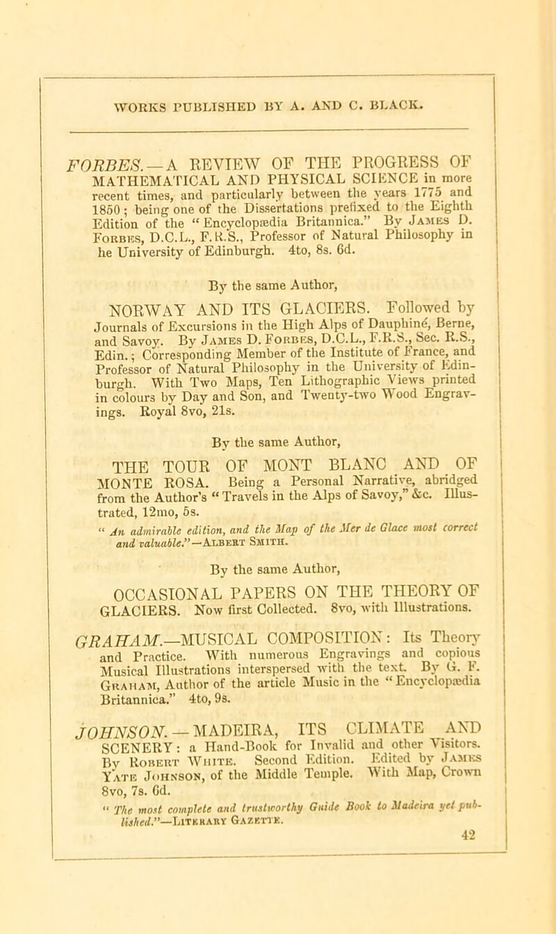 FORBES. —A REVIEW OF THE PROGRESS OF MATHEMATICAL AND PHYSICAL SCIENCE in more recent times, and particularly between the years 17; 5 and 1850; being one of the Dissertations prefixed to the Eighth Edition of the “Encyclopaedia Britannica.” By James D. Forbes, D.C.L., F.R.S., Professor of Natural Philosophy in he University of Edinburgh. 4to, 8s. 6d. By the same Author, NORWAY AND ITS GLACIERS. Followed by Journals of Excursions in the High Alps of Dauphin*?, Berne, and Savoy. Bv James D. Forbes, D.C.L., 1 .R.S., Sec. R.S., Edin.; Corresponding Member of the Institute of France, and Professor of Natural Philosophy in the University of Edin- burgh. With Two Maps, Ten Lithographic Views printed in colours by Day and Son, and Twenty-two Wood Engrav- ings. Royal 8vo, 21s. By the same Author, THE TOUR OF MONT BLANC AND OF MONTE ROSA. Being a Personal Narrative, abridged from the Author’s “ Travels in the Alps of Savoy,” Ac. Illus- trated, 12mo, 5s. “ j4n admirable edition, and ilte Map of the Mer de Glace most correct and valuable ”—Albert Smith. By the same Author, OCCASIONAL PAPERS ON THE THEORY OF GLACIERS. Now first Collected. 8vo, with Illustrations. GRAHAM.—MUSICAL COMPOSITION: Its Theory and Practice. With numerous Engravings and copious Musical Illustrations interspersed with the text By G. F. Graham, Author of the article Music in the “ Encvclopaidia Britannica.” 4to, 9s. JOHNSON. — MADEIRA, ITS CLIMATE AND SCENERY : a Hand-Book for Invalid and other Visitors. Bv Robert White. Second Edition. Edited by James Yate Johnson, of the Middle Temple. W'ith Map, Crown 8vo, 7s. Gd. “ The most complete and trustworthy Guide Book to Madeira yet pub. lished.”—Litkhary Gazbttk.