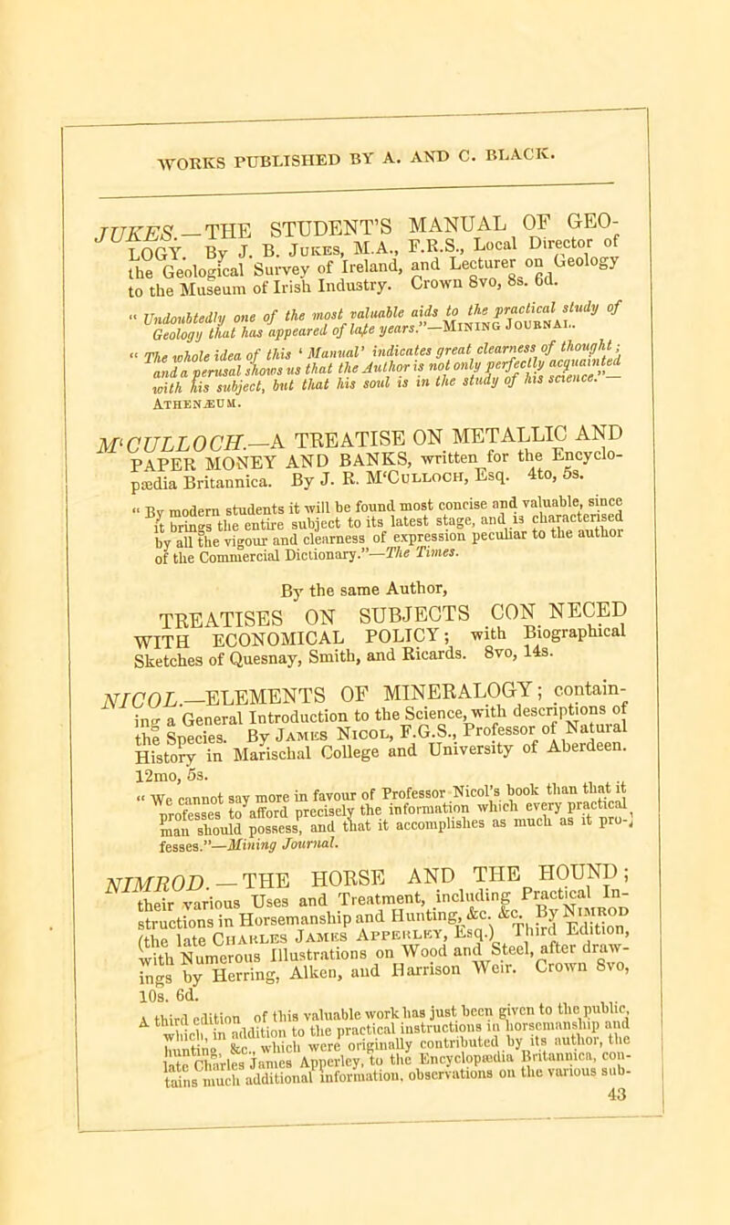 JUKES.-TIIK STUDENT’S MANUAL OF GEO- LOGY By J. B. Jukes, M.A., F.R.S., Local Director of the Geological Survey of Ireland, and Lecturer on Geology to the Museum of Irish Industry. Crown 8vo, 8s. 6d. “ Undoubtedly one of the most valuable aids to the P™cticajst,udy of Geology that has appeared of laje years. —Mining Journal. “ The whole idea of this 1 Manual’ indicates great clearness of thought; ^anda°perusal lows us that the Author is not only■perfecUy acquainted with his subject, but that his soul is in the study of his science. Athenjeum. M'CULLOCH.—A TREATISE ON METALLIC AND PAPER MONEY AND BANKS, written for the Encyclo- pedia Britannica. By J. R. M'Culloch, Esq. 4to, 5s. “ Bv modern students it will be found most concise and valuable, since it brings the entire subject to its latest stage, and is characterised by all the vigour and clearness of expression peculiar to the autlioi of the Commercial Dictionary.”—The Times. By the same Author, TREATISES ON SUBJECTS CON NEC ED - ECONOMICAL POLICY; with Biographical  ' ‘T- A 8VO, 14S. WITH KGUJNUAllDJVL. rtmioi , Sketches of Quesnay, Smith, and Ricards. NICOL.—ELEMENTS OF MINERALOGY; contain- ing a General Introduction to the Science, with descriptions of the Species. By James Nicol, F.G.S., Professor of Natural History in Marischal College and University of Aberdeen. 12mo, 5s. « We cannot say more in favour of Professor Nicol’s book than that it nrofesses toafford precisely the information which every practical ^an should possess1; and tint it accomplishes as much as it pro-, fesses.”—Mining Journal. NIMROD. — THE HORSE AND THE HOUND; their various Uses and Treatment, including Practical In- structions in Horsemanship and Hunting &c k J Nmrod Cthe late Ciiakles James Appeulky, Esq.) I bird Ldition, with Numerous Illustrations on Wood and Steel, after draw- r„gsbyU Herring, Aiken, and Harrison Weir. Crown 8vo, 10s. 6d. i third edition of this valuable work has just been given to the public A third edition nractical instructions lu horsemanship and 7lu t 'L fe wh c , wmeP originaUy contributed by its author, the “harles J^me Apnerieylo the Encyclopedia Britannica, con- tains much3additional information, observations on the various sub- 4ft
