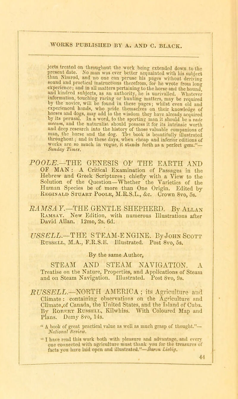 jeets treated on throughout the work being extended down to the present date. No man was ever better acquainted with his subject than Nimrod, and no one can peruse his pages without deriving sound and practical instructions therefrom, for he wrote from lon» experience; and in all matters pertaining to the horse and the liound° and kindred subjects, as au authority, lie is unrivalled. Whatever information, touching racing or hunting matters, may be required by the novice, will be found in these pages; whilst even old and experienced hands, who pride themselves on their knowledge of horses and dogs, may add to the wisdom they have already acquired by its perusal. In a word, to the sporting man it should’ be a vade mecum, and the naturalist should possess it for its intrinsic worth and deep research into the liistory of those valuable companions of man, the horse and the dog. The book is beautifully illustrated throughout; and in these days, when cheap and inferior editions of works are so much in vogue, it stands forth as a perfect gem.”— Sunday Times. POOLE.—THE GENESIS 01' THE EARTH AND OF MAN : A Critical Examination of Passages in the Hebrew and Greek Scriptures; chiefly with a View to the Solution of the Question—Whether the Varieties of the Human Species be of more than One Origin. Edited by Reginald Stuart Poole, M.R.S.L., &c. Crown 8vo, os. RAMS A F.—THE GENTLE SHEPHERD. By Allan Ramsay. New Edition, with numerous Illustrations after David Allan. 12mo, 2s. 6d. / TJSSELL.—THE STEAM-ENGINE. By John Scott Russell, M.A., F.R.S.E. Illustrated. Post 8vo, os. By the same Author, STEAM AND STEAM NAVIGATION. A Treatise on the Nature, Properties, and Applications of Steam and on Steam Navigation. Illustrated. Post Svo, 9s. RUSSELL.—NORTH AMERICA; its Agriculture and Climate : containing observations on the Agriculture and Climate.of Canada, the United States, and the Island of Cuba. By Robert Russell, Kilwbiss. With Coloured Map and Plans. Demy 8vo, 14s. “ A bonk of great practical value as well as much grasp of thought.”— National tteview. “ I have read this work both with pleasure and advantage, and even- one connected with agriculture must thank von for the treasures of facts you have laid open and illustrated.”—Baron Liebig.