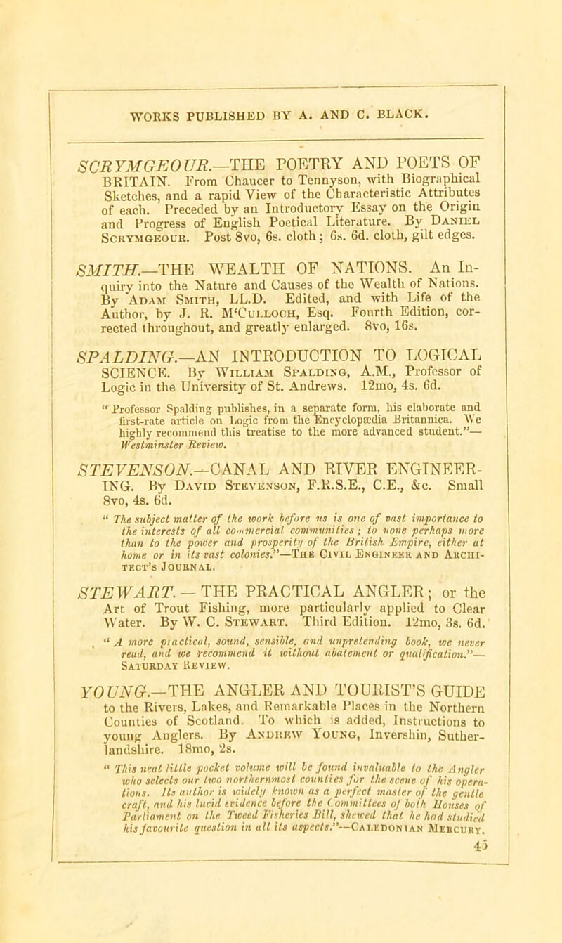 SCR YMGEO UR.—THE POETRY AND POETS OF BRITAIN. From Chaucer to Tennyson, with Biographical Sketches, and a rapid View of the Characteristic Attributes of each. Preceded by an Introductory Essay on the Origin and Progress of English Poetical Literature. By Daniel Scrymgeour. Post 8vo, 6s. cloth; 6s. 6d. cloth, gilt edges. SMITH.—THE WEALTH OF NATIONS. An In- quiry into the Nature and Causes of the Wealth of Nations. By Adam Smith, LL.D. Edited, and with Life of the Author, by J. R. M'Cui.loch, Esq. Fourth Edition, cor- rected throughout, and greatly enlarged. 8vo, 16s. SPALDING.—AN INTRODUCTION TO LOGICAL SCIENCE. By William Spalding, A.M., Professor of Logic in the University of St. Andrews. 12mo, 4s. 6d. “ Professor Spalding publishes, in a separate form, liis elaborate and first-rate article on Logic from the Encyclopaedia Britannica. IVe highly recommend this treatise to the more advanced student.”— Westminster Review. STEVENSON.—CANAL AND RIVER ENGINEER- ING. By David Stevenson, F.R.S.E., C.E., &c. Small 8vo, 4s. 6d. “ The subject matter of the work before us is one of vast importance to the interests of all cooiniercial communities; to none perhaps more than to the power and prosperity of the British Empire, cither at home or in its vast colonies.''—The Civil Engineer and Archi- tect’s Journal. STEWART. — THE PRACTICAL ANGLER; or the Art of Trout Fishing, more particularly applied to Clear Water. By W. C. Stewart. Third Edition. 12mo, 3s. 6d. “ A more piactical, sound, sensible, and unpretending look, we never read, and vie recommend it without abatement or qualification.”— Saturday Review. YOUNG.—THE ANGLER AND TOURIST’S GUIDE to the Rivers, Lakes, and Remarkable Places in the Northern Counties of Scotland. To which is added, Instructions to young Anglers. By Andukw Young, Invershin, Suther- landshire. 18mo, ‘2s. “ This neat little pocket volume will be found invaluable to the Angler who selects our two northernmost counties for the scene of his opera- tions. Its author is widely known as a perfect master of the gentle craft, and his lucid evidence before the Committees of both Houses of Parliament on the Tweed Fisheries Bill, shewed that he had studied his favourite question in all its aspects.”—Ca lkbonian Mercury.
