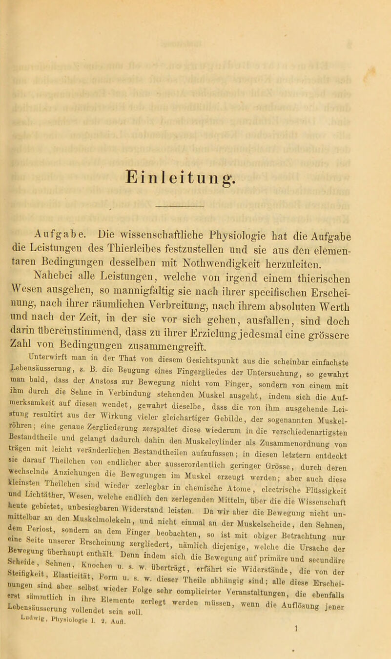 Einleitung. Aufgabe. Die wissenschaftliche Physiologie hat die Aufgabe die Leistungen des Thierleibes festzustellen und sie aus den elemen- taren Bedingungen desselben mit Nothwendigkeit herzuleiten. Nahebei alle Leistungen, welche von irgend einem thierischen Wesen ausgehen, so mannigfaltig sie nach ihrer specifischen Ersehei- nung, nach ihrer räumlichen Verbreitung, nach ihrem absoluten Werth und nach derZeit, in der sie vor sich gehen, ausfallen, sind doch daiin tibei einstimmend, dass zu ihrer Erzielung jedesmal eine grössere Zahl von Bedingungen zusammengreift. Untei wirft man in der That von diesem Gesichtspunkt aus die scheinbar einfachste Lebensäusserung, z. B. die Beugung eines Fingergliedes der Untersuchung, so gewahrt man bald, dass der Anstoss zur Bewegung nicht vom Finger, sondern von einem mit ihm durch die Sehne in Verbindung stehenden Muskel ausgeht, indem sich die Auf- merksamkeit auf diesen wendet, gewahrt dieselbe, dass die von ihm ausgehende Lei- stung resultirt aus der Wirkung vieler gleichartiger Gebilde, der sogenannten Muskel- ” rr™ genaue ZergliederunS Ze,'sl,altet diese wiederum in die verschiedenartigsten Bestandteile und gelangt dadurch dahin den Muskelcylinder als Zusammenordnung von agen mit eic t veränderlichen Bestandteilen aufzufassen; in diesen letztem entdeckt e daran Theilchen von endlicher aber ausserordentlich geringer Grösse, durch deren kleinsten'ThtflT -“l ^ BeWegü,‘gen im Muskel er2CUgt werden; aber auch diese „ 7 J, e “ S1 ' ZCrlegba1' in chemische Al»™, electrische Flüssigkeit Tie ib et r rn’ rlehe c,,diich den zeriegenden Mittei,,>»» die Mittelbar 1 mTfwir aber die Bewegung nicht un- den P • ^ 6,1 Uskelmolekeln > lld nicht einmal an der Muskelscheide, den Sehnen, etc SeTte08 ’ 8°nde™ an dera ^ger beobachten, so ist mit obiger Betrachtung »w Bewegung Überi^1 zergllcdert> nämlich diejenige, welche die Ursache der Sehr^hn h ^ indCm 8idl d-Bewegung auf primäre und seeundäre ’,S : ’0,'heT'  S- W- Ubertriigt- «fährt sie Widerstände, die von der diGscr Thcüc nhhiiiigig ** aiie em sämmtlich in iw .Z' ^ ^ °omPlicirter Veranstaltungen, die ebenfalls LebenämmtHCh 1,1 ^ Elemente zerIegt werden müssen, wenn dif Auflösung' nebensausserumr ’ Aunosung Lebensäusserung vollendet sein soll. Ludwig, Physiologie 1. 8. Aufl. jener