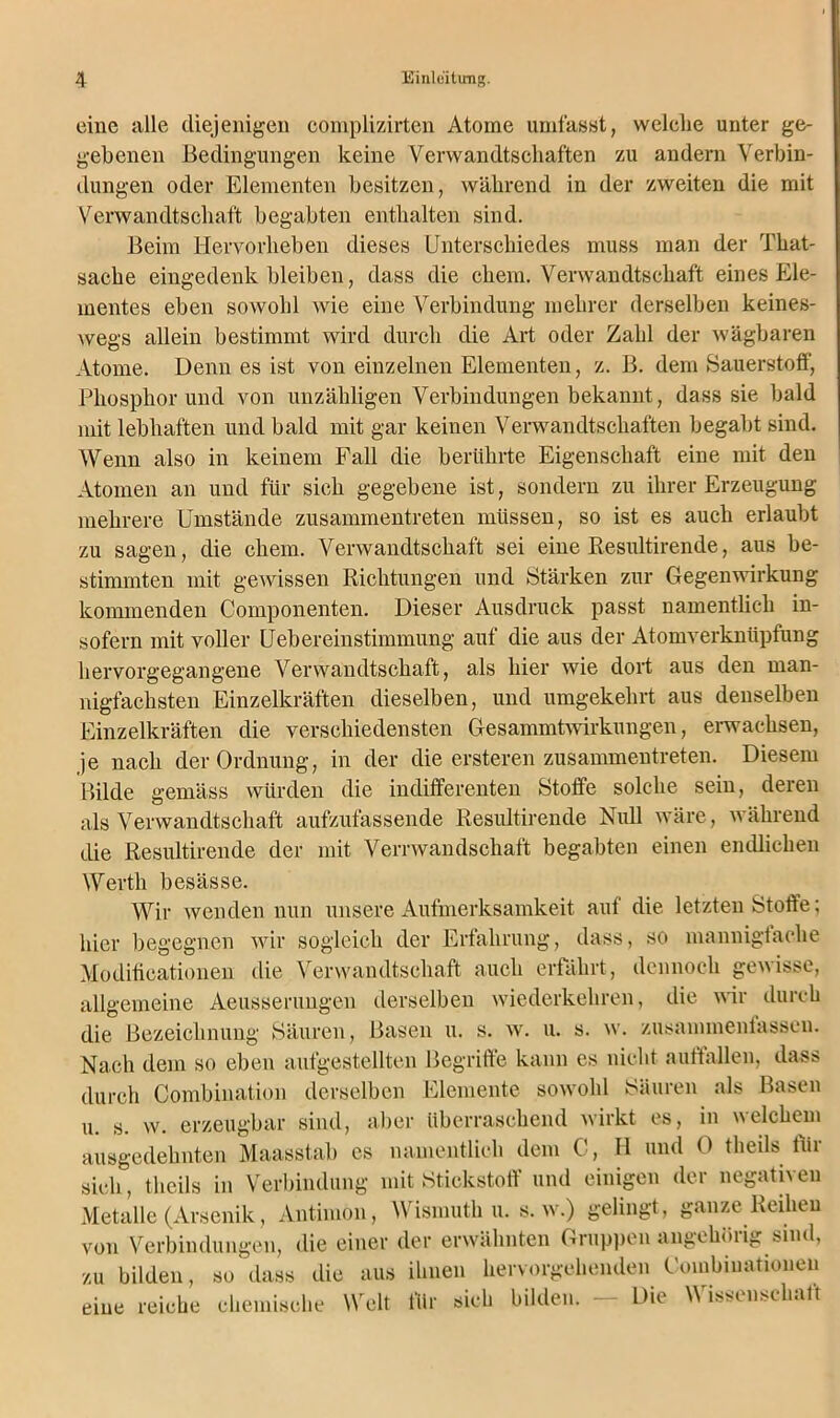 eine alle diejenigen complizirten Atome umfasst, welclie unter ge- gebenen Bedingungen keine Verwandtschaften zu andern Verbin- dungen oder Elementen besitzen, während in der zweiten die mit Verwandtschaft begabten enthalten sind. Beim Hervorheben dieses Unterschiedes muss man der That- sache eingedenk bleiben, dass die chem. Verwandtschaft eines Ele- mentes eben sowohl wie eine Verbindung melirer derselben keines- wegs allein bestimmt wird durch die Art oder Zahl der wägbaren Atome. Denn es ist von einzelnen Elementen, z. B. dem Sauerstoff, Phosphor und von unzähligen Verbindungen bekannt, dass sie bald mit lebhaften und bald mit gar keinen Verwandtschaften begabt sind. Wenn also in keinem Fall die berührte Eigenschaft eine mit den Atomen an und für sieh gegebene ist, sondern zu ihrer Erzeugung mehrere Umstände zusammentreten müssen, so ist es auch erlaubt zu sagen, die chem. Verwandtschaft sei eine Resultirende, aus be- stimmten mit gewissen Richtungen und Stärken zur Gegenwirkung kommenden Componenten. Dieser Ausdruck passt namentlich in- sofern mit voller Uebereinstimmung auf die aus der Atomverknüpfung hervorgegangene Verwandtschaft, als hier wie dort aus den man- nigfachsten Einzelkräften dieselben, und umgekehrt aus denselben Einzelkräften die verschiedensten Gesammtwirkungen, erwachsen, je nach der Ordnung, in der die ersteren zusammentreten. Diesem Bilde gemäss würden die indifferenten Stoffe solche sein, deren als Verwandtschaft aufzufassende Resultirende Null wäre, während die Resultirende der mit Verrwandschaft begabten einen endlichen Werth besässe. Wir wenden nun unsere Aufmerksamkeit aut die letzten Stoffe; hier begegnen wir sogleich der Erfahrung, dass, so mannigfache Moditicationen die Verwandtschaft auch erfährt, dennoch gewisse, allgemeine Aeusserungen derselben wiederkehren, die wir durch die Bezeichnung Säuren, Basen u. s. w. u. s. w. zusammenfassen. Nach dem so eben aufgestellten Begriffe kann es nicht auftallen, dass durch Combination derselben Elemente sowohl Säuren als Basen u. s. w. erzeugbar sind, aber überraschend wirkt es, in welchem ausgedehnten Maasstab es namentlich dem C, H und 0 theils für sich, theils in Verbindung mit Stickstoff und einigen der negativen Metalle (Arsenik, Antimon, Wismuth u. s. w.) gelingt, ganze Reihen von Verbindungen, die einer der erwähnten Gruppen »ingchöiig sind, zu bilden, so dass die aus ihnen hervorgehenden Coinbinationen eine reiche chemische Welt für sich bilden. — Die Wissenschatt