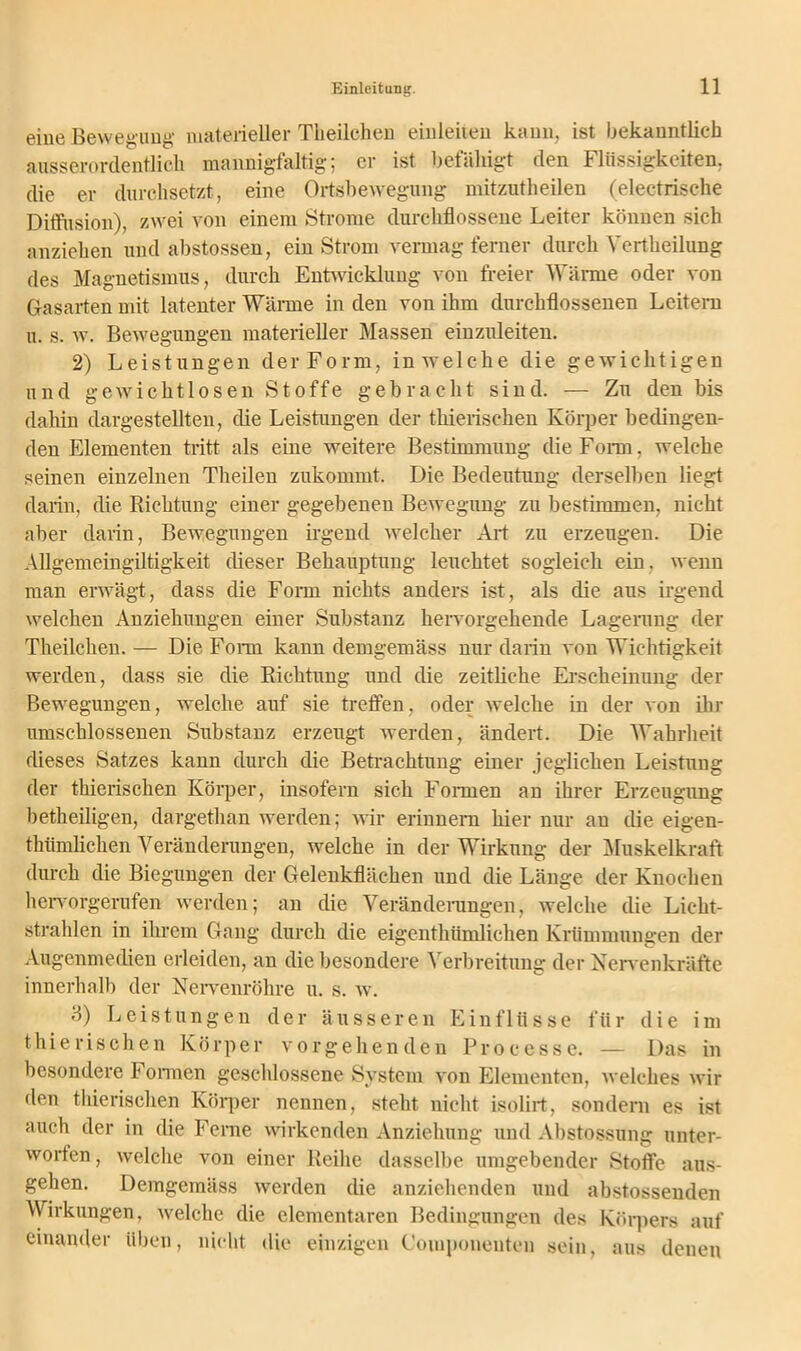 eine Bewegung materieller Theilchen einleiten kann, ist bekanntlich ausserordentlich mannigfaltig; er ist befähigt den 1 Bissigkeiten, die er durchsetzt, eine Ortsbewegung mitzutheilen (electrische Diffusion), zwei von einem Strome durchflossene Leiter können sich anziehen und abstossen, ein Strom vermag ferner durch Yertheilung des Magnetismus, durch Entwicklung von freier Wärme oder von Gasarten mit latenter Wärme in den von ihm durchflossenen Leitern u. s. w. Bewegungen materieller Massen einzuleiten. 2) Leistungen der Form, in welche die gewichtigen und gewichtlosen Stoffe gebracht sind. — Zu den bis dahin dargestellten, die Leistungen der thierisehen Körper bedingen- den Elementen tritt als eine weitere Bestimmung die Form, welche seinen einzelnen Theilen zukommt. Die Bedeutung derselben liegt darin, die Richtung einer gegebenen Bewegung zu bestimmen, nicht aber darin, Bewegungen irgend welcher Art zu erzeugen. Die Allgemeingiltigkeit dieser Behauptung leuchtet sogleich ein. wenn man erwägt, dass die Form nichts anders ist, als die aus irgend welchen Anziehungen einer Substanz hervorgehende Lagerung der Theilchen. — Die Form kann demgemäss nur darin von Wichtigkeit werden, dass sie die Richtung und che zeitliche Erscheinung der Bewegungen, welche auf sie treffen, oder welche in der von ihr umschlossenen Substanz erzeugt werden, ändert. Die Wahrheit dieses Satzes kann durch die Betrachtung einer jeglichen Leistung der thierisehen Körper, insofern sich Formen an ihrer Erzeugung betheiligen, dargethan werden; wir erinnern hier nur an (Re eigen- thümlichen Veränderungen, welche in der Wirkung der Muskelkraft durch die Biegungen der Gelenkflächen und die Länge der Knochen hervorgerufen werden; an die Veränderungen, welche die Licht- strahlen in ihrem Gang durch die eigenthümlichen Krümmungen der Augenmedien erleiden, an die besondere Verbreitung der Nervenkräfte innerhalb der Nerveirröhre u. s. w. 3) Leistungen der äusseren Einflüsse für die im thierisehen Körper vorgehenden Proeesse. — Das in besondere Formen geschlossene System von Elementen, welches wir den thierisehen Körper nennen, steht nicht isolirt, sondern es ist auch der in die Ferne wirkenden Anziehung und Abstossung unter- worfen, welche von einer Reihe dasselbe umgebender Stoffe ans- gehen. Demgemäss werden die anziehenden und abstossenden Wirkungen, welche die elementaren Bedingungen des Körpers auf einander üben, nicht die einzigen Couiponeuten sein, aus denen