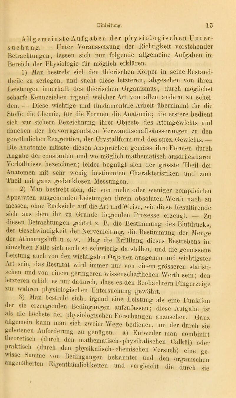 Allgemeinste Aufgaben der physiologischen Unter- suchung. — Unter Voraussetzung der Richtigkeit vorstehender Betrachtungen, lassen sich nun folgende allgemeine Aufgaben im Bereich der Physiologie für möglich erklären. 1) Man bestrebt sich den thierischen Körper in seine Bestand- tlieile zu zerlegen, und sucht diese letzteren, abgesehen von ihren Leistungen innerhalb des thierischen Organismus, durch möglichst scharfe Kennzeichen irgend welcher Art von allen andern zu schei- den. — Diese wichtige und fundamentale Arbeit übernimmt für die Stoffe die Chemie, für die Formen die Anatomie; die erstere bedient sich zur sichern Bezeichnung ihrer Objecte des Atomgewichts und daneben der hervorragendsten Verwandtschaftsäusserungen zu den gewöhnlichen Reagentien, der Crystallform und des spez. Gewichts. — Die Anatomie müsste diesen Ansprüchen gemäss ihre Formen durch Angabe der constanten und wo möglich mathematisch ausdrückbaren Verhältnisse bezeichnen; leider begnügt sich der grösste Theil der Anatomen mit sein- wenig bestimmten Charakteristiken und zum Theil mit ganz gedanklosen Messimgen. 2) Man bestrebt sich, die von mehr oder weniger complicirten Apparaten ausgehenden Leistungen ihrem absoluten Werth nach zu messen, ohne Rücksicht auf die Art und Weise, wie diese Resiütirende sich aus dem ihr zu Grunde liegenden Prozesse erzeugt. — Zu diesen Betrachtungen gehört z. B. die Bestimmung des Blutdrucks, der Geschwindigkeit der Nervenleitung, die Bestimmung der Menge der Athmungsluft u. s. w. Mag die Erfüllung dieses Bestrebens im einzelnen Falle sich noch so schwierig darstellen, und die gemessene Leistung auch \ on den wichtigsten Organen ausgehen und wichtigster Air sein, das Resultat wird immer nur von einem grösseren statisti- schen und von einem geringeren wissenschaftlichen Werth sein; den letzteien erhält es nur dadurch, dass es den Beobachtern Fingerzeige zur wahren physiologischen Untersuchung gewährt. 3) Man bestrebt sich, irgend eine Leistung als eine Funktion der sie erzeugenden Bedingungen aufzufassen; diese Aufgabe ist als die höchste der physiologischen Forschungen anzusehen. Ganz allgemein kann man sich zweier Wege bedienen, um der durch sie gebotenen Anforderung zu genügen, a) Entweder man combinirt heoretisch (durch den mathematisch-physikalischen Calkül) oder praktisch (durch den physikalisch-chemischen Versuch) eine ge- wisse Summe von Bedingungen bekannter und den organischen angeuäherten Eigentümlichkeiten und vergleicht die durch sie