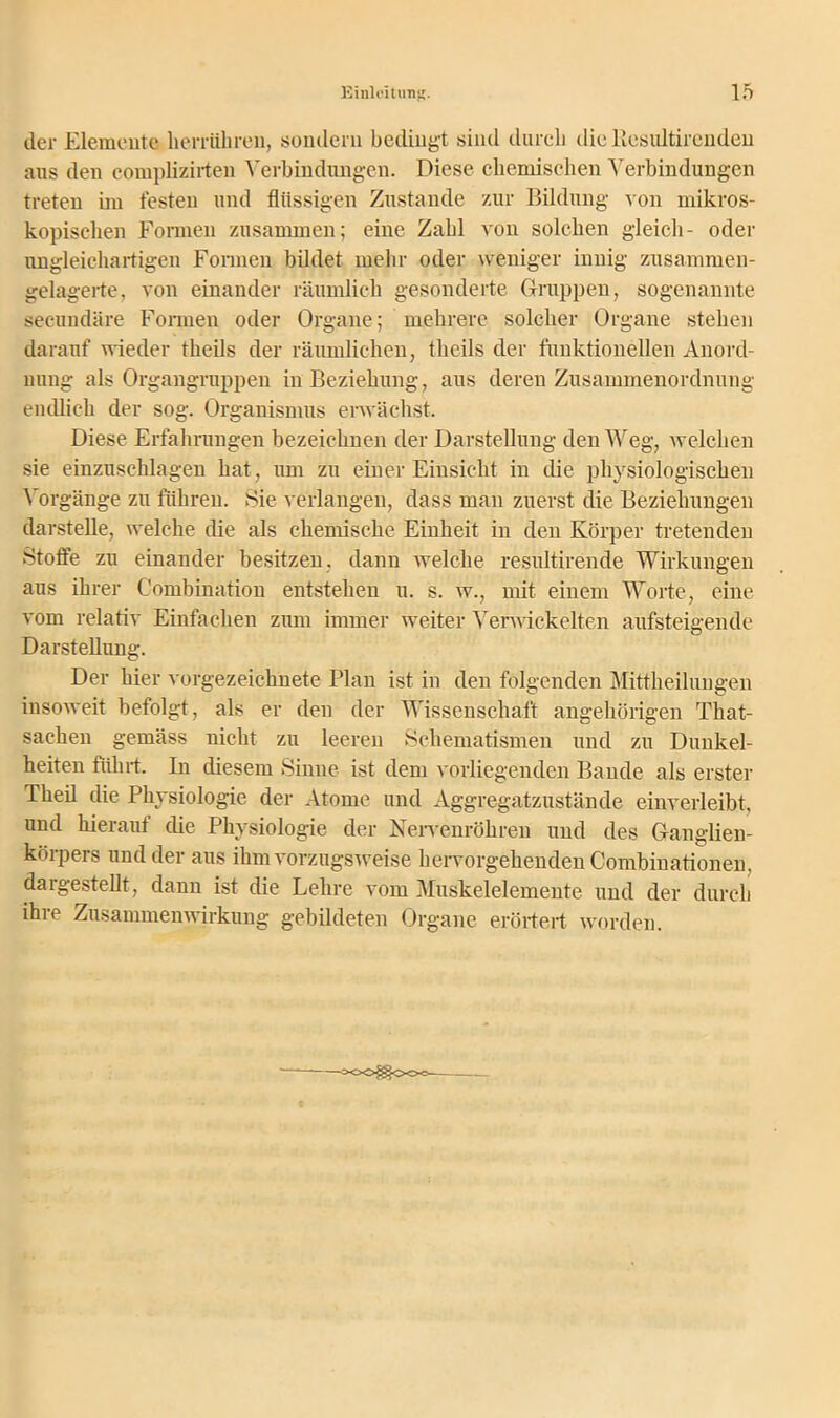 der Elemente lierrühren, sondern bedingt sind durch die Besultircndeu aus den complizirten Verbindungen. Diese chemischen Verbindungen treten im festen und flüssigen Zustande zur Bildung von mikros- kopischen Formen zusammen; eine Zahl von solchen gleich- oder ungleichartigen Formen bildet mehr oder weniger innig zusammen- gelagerte, von einander räumlich gesonderte Gruppen, sogenannte seeundäre Formen oder Organe; mehrere solcher Organe stehen darauf wieder theils der räumlichen, tlieils der funktionellen Anord- nung als Organgruppen in Beziehung, aus deren Zusammenordnung endlich der sog. Organismus erwächst. Diese Erfahrungen bezeichnen der Darstellung den Weg, welchen sie einzuschlagen hat, um zu einer Einsicht in die physiologischen Vorgänge zu führen. »Sie verlangen, dass man zuerst die Beziehungen darstelle, welche die als chemische Einheit in den Körper tretenden »Stoffe zu einander besitzen, dann welche resultirende Wirkungen aus ihrer Combination entstehen u. s. w., mit einem Worte, eine vom relativ Einfachen zum immer weiter Verwickelten aufsteigende Darstellung. Der hier vorgezeichnete Plan ist in den folgenden Mittheilungen insoweit befolgt, als er den der Wissenschaft angehörigen That- saehen gemäss nicht zu leeren »Schematismen und zu Dunkel- heiten führt. In diesem »Sinne ist dem vorliegenden Bande als erster Theil die Physiologie der Atome und Aggregatzustände einverleibt, und hierauf che Physiologie der Nervenröhren und des Ganglien- körpers und der aus ihm vorzugsweise hervorgehenden Combinationen, dargestellt, dann ist die Lehre vom Muskelelemente und der durch ihre Zusammenwirkung gebildeten Organe erörtert worden. ■°oo^o<»-