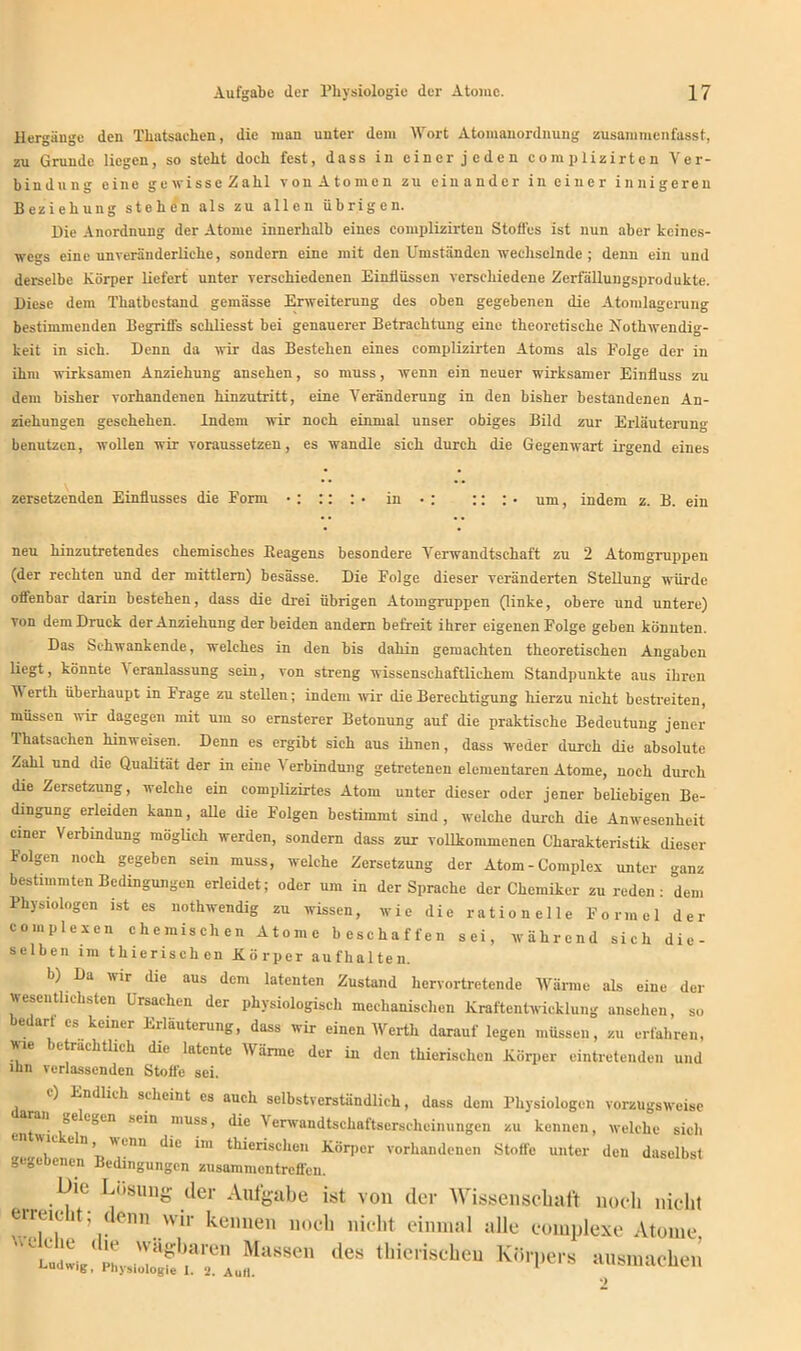 Hergänge den Thatsachen, die man unter dem Wort Atomanordnung zusammenfasst, zu Grunde liegen, so steht doch fest, dass in einer jeden complizirten Ver- bindung eine ge wisse Zahl von Atomen zu ein ander in einer innigeren Beziehung stehen als zu allen übrigen. Die Anordnung der Atome innerhalb eines complizirten Stoffes ist nun aber keines- wegs eine unveränderliche, sondern eine mit den Umständen wechselnde ; denn ein und derselbe Körper liefert unter verschiedenen Einflüssen verschiedene Zerfällungsprodukte. Diese dem Thatbcstand gemässe Erweiterung des oben gegebenen die Atomlagerung bestimmenden Begriffs schliesst bei genauerer Betrachtung eine theoretische Nothwendig- keit in sich. Denn da wir das Bestehen eines complizirten Atoms als Folge der in ihm wirksamen Anziehung ansehen, so muss, wenn ein neuer wirksamer Einfluss zu dem bisher vorhandenen hinzutritt, eine Veränderung in den bisher bestandenen An- ziehungen geschehen. Indem wir noch einmal unser obiges Bild zur Erläuterung benutzen, wollen wir voraussetzen, es wandle sich durch die Gegenwart irgend eines zersetzenden Einflusses die Form • : :: : • in • : :: : • um, indem z. B. ein neu hinzutretendes chemisches Beagens besondere Verwandtschaft zu 2 Atomgruppen (der rechten und der mittlern) besässe. Die Folge dieser veränderten Stellung würde offenbar darin bestehen, dass die drei übrigen Atomgruppen (linke, obere und untere) von dem Druck der Anziehung der beiden andern befreit ihrer eigenen Folge geben könnten. Das Schwankende, welches in den bis dahin gemachten theoretischen Angaben liegt, könnte i eranlassung sein, von streng wissenschaftlichem Standpunkte aus ihren V erth überhaupt in Frage zu stellen; indem wir die Berechtigung hierzu nicht bestreiten, müssen wir dagegen mit um so ernsterer Betonung auf die praktische Bedeutung jener Thatsachen hinweisen. Denn es ergibt sich aus ihnen, dass weder durch die absolute Zahl und die Qualität der in eine Verbindung getretenen elementaren Atome, noch durch die Zersetzung, welche ein complizirtes Atom unter dieser oder jener beliebigen Be- dingung erleiden kann, alle die Folgen bestimmt sind, welche durch die Anwesenheit einer Verbindung möglich werden, sondern dass zur vollkommenen Charakteristik dieser Folgen noch gegeben sein muss, welche Zersetzung der Atom - Complex unter ganz bestimmten Bedingungen erleidet; oder um in der Sprache der Chemiker Zureden: dem Physiologen ist es nothwendig zu wissen, wie die rationelle Formel der complexen chemischen Atome beschaffen sei, während sich die- selben im thierisehen Körper aufhalten. b) Da ivir die aus dem latenten Zustand hervortretende Wärme als eine der wesentlichsten Ursachen der physiologisch mechanischen Kraftentwicklung ansehen, so bedarf es keiner Erläuterung, dass wir einen Werth darauf legen müssen, zu erfahren, wie beträchtlich die latente Wärme der in den thierisehen Körper eintretenden und ihn verlassenden Stoffe sei. ) Endlich scheint cs auch selbstverständlich, dass dem Physiologen vorzugsweise . sein muss, die Verwandtschaftserscheinungen zu kennen, welche sich K en, wenn die im thierisehen Körper vorhandenen Stoffe unter den daselbst gegebenen Bedingungen Zusammentreffen. We Lösung der Aufgabe ist von der Wissenschaft noch nicht . n wir kennen noch nicht einmal alle complexe Atome  hü iLrgfJrrAu^88611 des thieriscbeu Kr,rl,m a«smachen