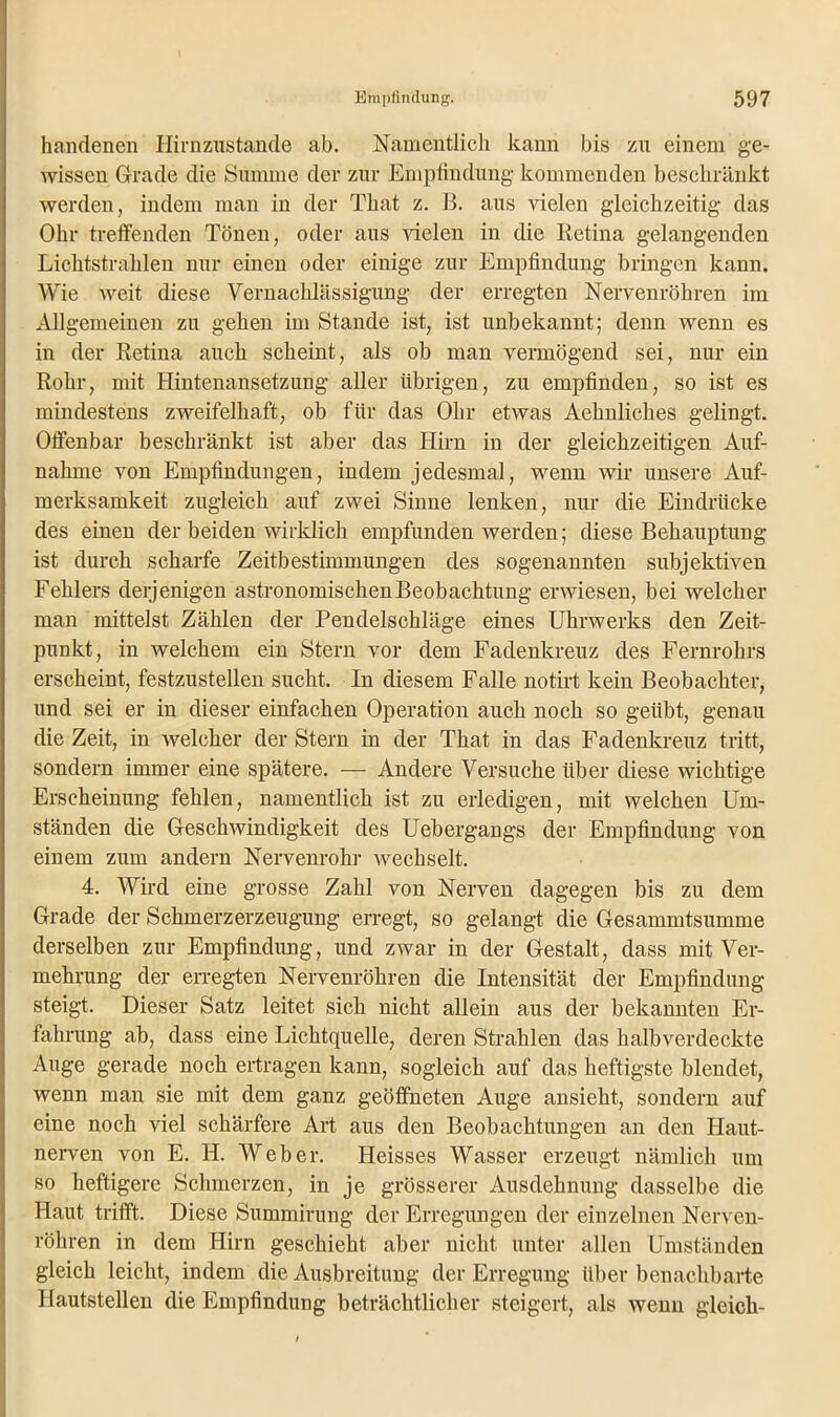 handenen Hirn zustande ab. Namentlich kann bis zu einem ge- wissen Grade die Summe der zur Empfindung kommenden beschränkt werden, indem man in der That z. B. aus vielen gleichzeitig das Ohr treffenden Tönen, oder aus vielen in die Retina gelangenden Lichtstrahlen nur einen oder einige zur Empfindung bringen kann. Wie weit diese Vernachlässigung der erregten Nervenröhren im Allgemeinen zu gehen im Stande ist, ist unbekannt; denn wenn es in der Retina auch scheint, als ob man vermögend sei, nur ein Rohr, mit Hintenansetzung aller übrigen, zu empfinden, so ist es mindestens zweifelhaft, ob für das Ohr etwas Aehnliches gelingt. Offenbar beschränkt ist aber das Hirn in der gleichzeitigen Auf- nahme von Empfindungen, indem jedesmal, wenn wir unsere Auf- merksamkeit zugleich auf zwei Sinne lenken, nur die Eindrücke des einen der beiden wirklich empfunden werden; diese Behauptung ist durch scharfe Zeitbestimmungen des sogenannten subjektiven Fehlers derjenigen astronomischen Beobachtung erwiesen, bei welcher man mittelst Zählen der Pendelschläge eines Uhrwerks den Zeit- punkt, in welchem ein Stern vor dem Fadenkreuz des Fernrohrs erscheint, festzustellen sucht. In diesem Falle notirt kein Beobachter, und sei er in dieser einfachen Operation auch noch so geübt, genau die Zeit, in welcher der Stern in der That in das Fadenkreuz tritt, sondern immer eine spätere. — Andere Versuche über diese wichtige Erscheinung fehlen, namentlich ist zu erledigen, mit welchen Um- ständen die Geschwindigkeit des Uebergangs der Empfindung von einem zum andern Nervenrohr wechselt. 4. Wird eine grosse Zahl von Nerven dagegen bis zu dem Grade der Schmerzerzeugung erregt, so gelangt die Gesammtsumme derselben zur Empfindung, und zwar in der Gestalt, dass mit Ver- mehrung der erregten Nervenröhren die Intensität der Empfindung steigt. Dieser Satz leitet sich nicht allein aus der bekannten Er- fahrung ab, dass eine Lichtquelle, deren Strahlen das halbverdeckte Auge gerade noch ertragen kann, sogleich auf das heftigste blendet, wenn man sie mit dem ganz geöffneten Auge ansieht, sondern auf eine noch viel schärfere Art aus den Beobachtungen an den Haut- nerven von E. H. Weber. Heisses Wasser erzeugt nämlich um so heftigere Schmerzen, in je grösserer Ausdehnung dasselbe die Haut trifft. Diese Summirung der Erregungen der einzelnen Nerven- röhren in dem Hirn geschieht aber nicht unter allen Umständen gleich leicht, indem die Ausbreitung der Erregung über benachbarte Hautstellen die Empfindung beträchtlicher steigert, als wenn gleich-