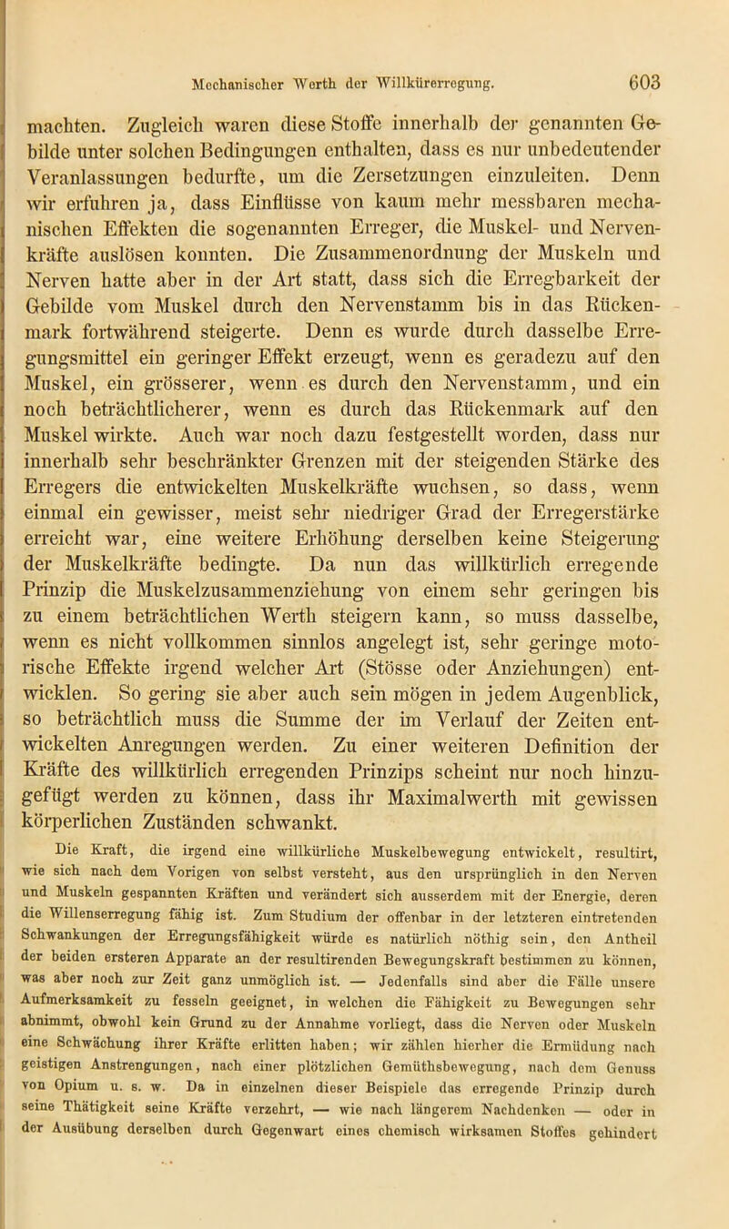 machten. Zugleich waren diese Stoffe innerhalb der genannten Ge- bilde unter solchen Bedingungen enthalten, dass es nur unbedeutender Veranlassungen bedurfte, um die Zersetzungen einzuleiten. Denn wir erfuhren ja, dass Einflüsse von kaum mehr messbaren mecha- nischen Effekten die sogenannten Erreger, die Muskel- und Nerven- kräfte auslösen konnten. Die Zusammenordnung der Muskeln und Nerven hatte aber in der Art statt, dass sich die Erregbarkeit der Gebilde vom Muskel durch den Nervenstamm bis in das Rücken- mark fortwährend steigerte. Denn es wurde durch dasselbe Erre- gungsmittel ein geringer Effekt erzeugt, wenn es geradezu auf den Muskel, ein grösserer, wenn es durch den Nervenstamm, und ein noch beträchtlicherer, wenn es durch das Rückenmark auf den Muskel wirkte. Auch war noch dazu festgestellt worden, dass nur innerhalb sehr beschränkter Grenzen mit der steigenden Stärke des Erregers die entwickelten Muskelkräfte wuchsen, so dass, wenn einmal ein gewisser, meist sehr niedriger Grad der Erregerstärke erreicht war, eine weitere Erhöhung derselben keine Steigerung der Muskelkräfte bedingte. Da nun das willkürlich erregende ' Prinzip die Muskelzusammenziehung von einem sehr geringen bis ! zu einem beträchtlichen Werth steigern kann, so muss dasselbe, wenn es nicht vollkommen sinnlos angelegt ist, sehr geringe moto- rische Effekte irgend welcher Art (Stösse oder Anziehungen) ent- wicklen. So gering sie aber auch sein mögen in jedem Augenblick, so beträchtlich muss die Summe der im Verlauf der Zeiten ent- wickelten Anregungen werden. Zu einer weiteren Definition der Kräfte des willkürlich erregenden Prinzips scheint nur noch hinzu- gefügt werden zu können, dass ihr Maximalwerth mit gewissen körperlichen Zuständen schwankt. Die Kraft, die irgend eine willkürliche Muskelbewegung entwickelt, resultirt, wie sich nach dem Vorigen von selbst versteht, aus den ursprünglich in den Nerven und Muskeln gespannten Kräften und verändert sich ausserdem mit der Energie, deren die Willenserregung fähig ist. Zum Studium der offenbar in der letzteren eintretenden Schwankungen der Erregungsfähigkeit würde es natürlich nöthig sein, den Antheil der beiden ersteren Apparate an der resultirenden Bewegungskraft bestimmen zu können, was aber noch zur Zeit ganz unmöglich ist. — Jedenfalls sind aber die Fälle unsere Aufmerksamkeit zu fesseln geeignet, in welchen die Fähigkeit zu Bewegungen sehr abnimmt, obwohl kein Grund zu der Annahme vorliegt, dass die Nerven oder Muskeln eine Schwächung ihrer Kräfte erlitten haben; wir zählen hierher die Ermüdung nach geistigen Anstrengungen, nach einer plötzlichen Gemüthsbewegung, nach dem Genuss von Opium u. s. w. Da in einzelnen dieser Beispiele das erregende Prinzip durch seine Thätigkeit seine Kräfte verzehrt, — wie nach längerem Nachdenken — oder in der Ausübung derselben durch Gegenwart eines chemisch wirksamen Stoffes gehindert