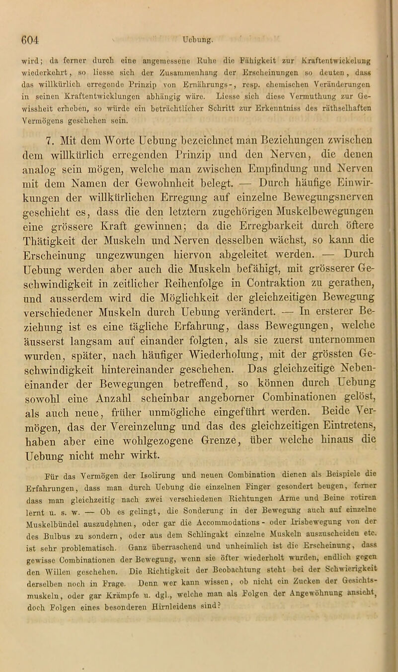 wird; da ferner durch eine angemessene Kühe die Fähigkeit zur Kraftentwickelung wiederkehrt, so liesse sich der Zusammenhang der Erscheinungen so deuten, dass das willkürlich crrcgondo Prinzip von Emälirungs-, resp. chemischen Veränderungen in seinen Kraftentwicklungen abhängig wäre. Liesse sich diese Vermuthung zur Ge- wissheit erhoben, so würde ein beträchtlicher Schritt zur Erkenntniss des räthselhaften Vermögens geschehen sein. 7. Mit dem Worte Uebung bezeichnet man Beziehungen zwischen dem willkürlich erregenden Prinzip und den Nerven, die denen analog sein mögen, welche man zwischen Empfindung und Nerven mit dem Namen der Gewohnheit belegt. — Durch häufige Einwir- kungen der willkürlichen Erregung auf einzelne Bewegungsnerven geschieht es, dass die den letztem zugehörigen Muskelbewegungen eine grössere Kraft gewinnen; da die Erregbarkeit durch öftere Thätigkeit der Muskeln und Nerven desselben wächst, so kann die Erscheinung ungezwungen hiervon abgeleitet werden. — Durch Uebung werden aber auch die Muskeln befähigt, mit grösserer Ge- schwindigkeit in zeitlicher Reihenfolge in Contraktion zu gerathen, und ausserdem wird die Möglichkeit der gleichzeitigen Bewegung verschiedener Muskeln durch Uebung verändert. — In ersterer Be- ziehung ist es eine tägliche Erfahrung, dass Bewegungen, welche äusserst langsam auf einander folgten, als sie zuerst unternommen wurden, später, nach häufiger Wiederholung, mit der grössten Ge- schwindigkeit hintereinander geschehen. Das gleichzeitige Neben- einander der Bewegungen betreffend, so können durch Uebung sowohl eine Anzahl scheinbar angeborner Combinationen gelöst, als auch neue, früher unmögliche eingeführt werden. Beide Ver- mögen, das der Vereinzelung und das des gleichzeitigen Eintretens, haben aber eine wohlgezogene Grenze, über Avelche hinaus die Uebung nicht mehr wirkt. Für das Vermögen der Isolirung und neuen Combination dienen als Beispiele die Erfahrungen, dass man durch Uebung die einzelnen Finger gesondert beugen, ferner dass man gleichzeitig nach zwei verschiedenen Richtungen Arme und Beine rotiren lernt u. s. w. — Ob es gelingt, die Sonderung in der Bewegung auch auf einzelne Muskelbündel auszudehnen, oder gar die Accommodations - oder Irisbewegung von der des Bulbus zu sondern, oder aus dem Schlingakt einzelne Muskeln auszuscheiden etc. ist sehr problematisch. Ganz überraschend und unheimlich ist die Erscheinung, dass gewisse Combinationen der Bewegung, wenn sie öfter wiederholt wurden, endlich gegen den Willen geschehen. Die Richtigkeit der Beobachtung steht bei der Schwierigkeit derselben noch in Frage. Denn, wer kann wissen, ob nicht ein Zucken der Gesichts- muskeln, oder gar Krämpfe u. dgl., welche man als Folgen der Angewöhnung ansieht, doch Folgen eines besonderen Hirnleidens sind?