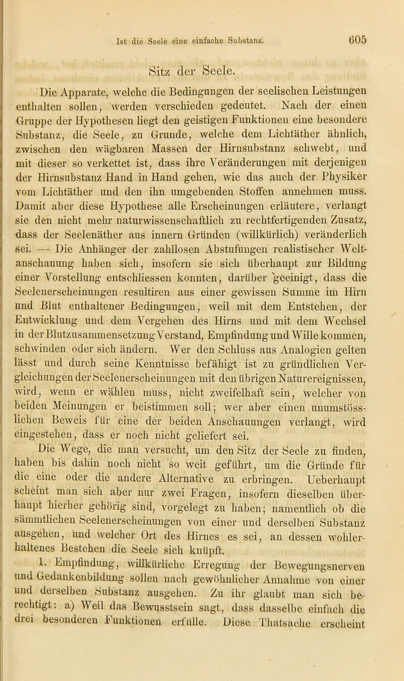 Sitz der Seele. Die Apparate, welche die Bedingungen der seelischen Leistungen enthalten sollen, werden verschieden gedeutet. Nach der einen Gruppe der Hypothesen liegt den geistigen Funktionen eine besondere Substanz, die Seele, zu Grunde, welche dem Lichtäther ähnlich, zwischen den wägbaren Massen der Hirnsubstanz schwebt, und mit dieser so verkettet ist, dass ihre Veränderungen mit derjenigen der Hirnsubstanz Hand in Hand gehen, wie das auch der Physiker vom Lichtäther und den ihn umgebenden Stoffen annehmen muss. Damit aber diese Hypothese alle Erscheinungen erläutere, verlangt sie den nicht mehr naturwissenschaftlich zu rechtfertigenden Zusatz, dass der Seelenäther aus innern Gründen (willkürlich) veränderlich sei. — Die Anhänger der zahllosen Abstufungen realistischer Welt- anschauung haben sich, insofern sie sich überhaupt zur Bildung einer Vorstellung entschliessen konnten, darüber geeinigt, dass die Seelenerscheinungen resultiren aus einer gewissen Summe im Hirn und Blut enthaltener Bedingungen, weil mit dem Entstehen, der Entwicklung und dem Vergehen des Hirns und mit dem Wechsel in der Blutzusammensetzung Verstand, Empfindung und Wille kommen, schwinden oder sich ändern. Wer den Schluss aus Analogien gelten lässt und durch seine Kenntnisse befähigt ist zu gründlichen Ver- gleichungen der Seelenerscheinungen mit den übrigen Naturereignissen, wird, wenn er wählen muss, nicht zweifelhaft sein, welcher von beiden Meinungen er beistimmen soll; wer aber einen unumstöss- lichen Beweis für eine der beiden Anschauungen verlangt, wird eingestehen, dass er noch nicht geliefert sei. Die Wege, die man versucht, um den Sitz der Seeie zu finden, haben bis dahin noch nicht so weit geführt, um die Gründe für die eine oder die andere Alternative zu erbringen. Ueberhaupt scheint man sich aber nur zwei Fragen, insofern dieselben über- haupt hierher gehörig sind, vorgelegt zu haben; namentlich ob die sämmtlichen Seelenerscheinungen von einer und derselben Substanz ausgehen, und welcher Ort des Hirnes es sei, an dessen wohler- haltenes Bestehen die Seele sich knüpft. X. Empfindung, willkürliche Erregung der Bewegungsnerven und Gedankenbildung sollen nach gewöhnlicher Annahme von einer und deiselben Substanz ausgehen. Zu ihr glaubt man sich be- rechtigt: a) Weil das Bewusstsein sagt, dass dasselbe einfach die drei besonderen Funktionen erfülle. Diese Thatsache erscheint