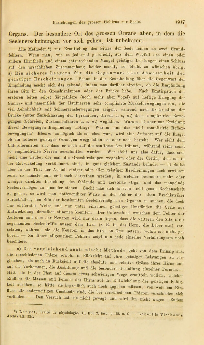 Organs. Der besondere Ort des grossen Organs aber, in dem die Seelenerscheinungen vor sich geben, ist unbekannt. Alle Methoden *) zur Ermittelung des Sitzes der Seele leiden an zwei Grund- fehlern. Wenn man, wie es jedesmal geschieht, aus dem Wegfall des einen oder andern Himtheils und einem entsprechenden Mangel geistiger Leistungen einen Schluss auf den ursächlichen Zusammenhang beider macht, so bleibt zu wünschen übrig: a) Ein sicheres Eeagens für die Gegenwart oder Abwesenheit der geistigen Erscheinungen. Schon in der Beurtheilung über die Gegenwart der Empfindung macht sich das geltend, indem man darüber streitet, ob die Empfindung ihren Sitz in den Grosshirnlappen oder der Brücke habe. Nach Exstirpation der ersteren leiten selbst Säugethiere (noch mehr aber Vögel) auf heftige Erregung der Sinnes- und namentlich der Hautnerven sehr complizirte Muskelbewegungen ein, die viel Aehnlichkeit mit Schmerzensbewegnngen zeigen, während nach Exstirpation der Brücke (unter Zurücklassung der Pyramiden, Oliven u. s, w.) diese complizirten Bewe- gungen (Schreien, Zusammenfahren u. s. w.) wegfallen. Warum ist aber zur Erzielung dieser Bewegungen Empfindung nöthig? Warum sind das nicht complizirte Reflex- bewegungen? Ebenso unmöglich als sie eben war, wird eine Antwort auf die Frage, ob ein höheres geistiges Vermögen weggefallen sei oder noch bestehe. Wer sieht dem Chloroformirten an, dass er noch auf die sanfteste Art träumt, während seine sonst so empfindlichen Nerven zerschnitten werden. Wer steht uns also dafür, dass sich nicht eine Taube, der man die Grosshimlappen wegnahm oder der Cretin, dem sie in der Entwickelung verkümmert sind, in ganz gleichem Zustande befinde. — b) Sollte aber in der That der Ausfall einiger oder aller geistiger Erscheinungen auch erwiesen sein, so müsste nun erst noch dargethan werden, in welcher besondem mehr oder weniger direkten Beziehung das fehlende und zerstörte Organ und das mangelnde Seelenvermögen zu einander stehen. Sucht man sich hiervon nicht genau Rechenschaft zu geben, so wird man nothwendiger Weise in den Fehler der alten Psychiatriker zurückfallen, den Sitz der bestimmten Seelenvermögen in Organen zu suchen, die doch nur entfernter Weise und nur unter einzelnen günstigen Umständen die Seele zur Entwickelung derselben stimmen konnten. Der Unterschied zwischen dem Fehler der Aelteren und dem der Neueren wird nur darin liegen, dass die Aelteren den Sitz ihrer sogenannten Seelenkräfte ansser dem Hirn (z. B. in das Herz, die Leber etc.) ver- setzten, wahrend sie die Neueren in das Hirn an Orte setzen, wohin sie nicht ge- hören. — Zu diesen allgemeinen Fehlern zeigt nun jede einzelne Verfahrungsart noch besondere. “) Die ^gleichend anatomische Methode geht von dem Prinzip aus, die verschiedenen Thiere sowohl in Rücksicht auf ihre geistigen Leistungen zu ver- gleichen, als auch in Rücksicht auf die absolute und relative Grösse ihres Hirns und auf das Vorkommen, die Ausbildung und die besondere Gestaltung einzelner Formen. - Hatte sie m der That auf diesem etwas schwierigen Wege ermitteln wollen, welchen Einfluss die Massen und Formen des Hirns auf die Entwickelung der geistigen Fähig- keit ausüben, so hätte sie begreiflich auch noch angeben müssen, von welchem Ein- fluss alle anderweitigen Umstände sind, die bei verschiedenen Thieren verschieden sich vorfinden. — Den Versuch hat sie nicht gewagt und wird ihn nicht wagen. Zudem *) L o n g o t, Traitö de Physiologie. II. Bd. 2. fnsc. p. 35. u. f. Archiv III. 524. Lebert in Virchow's