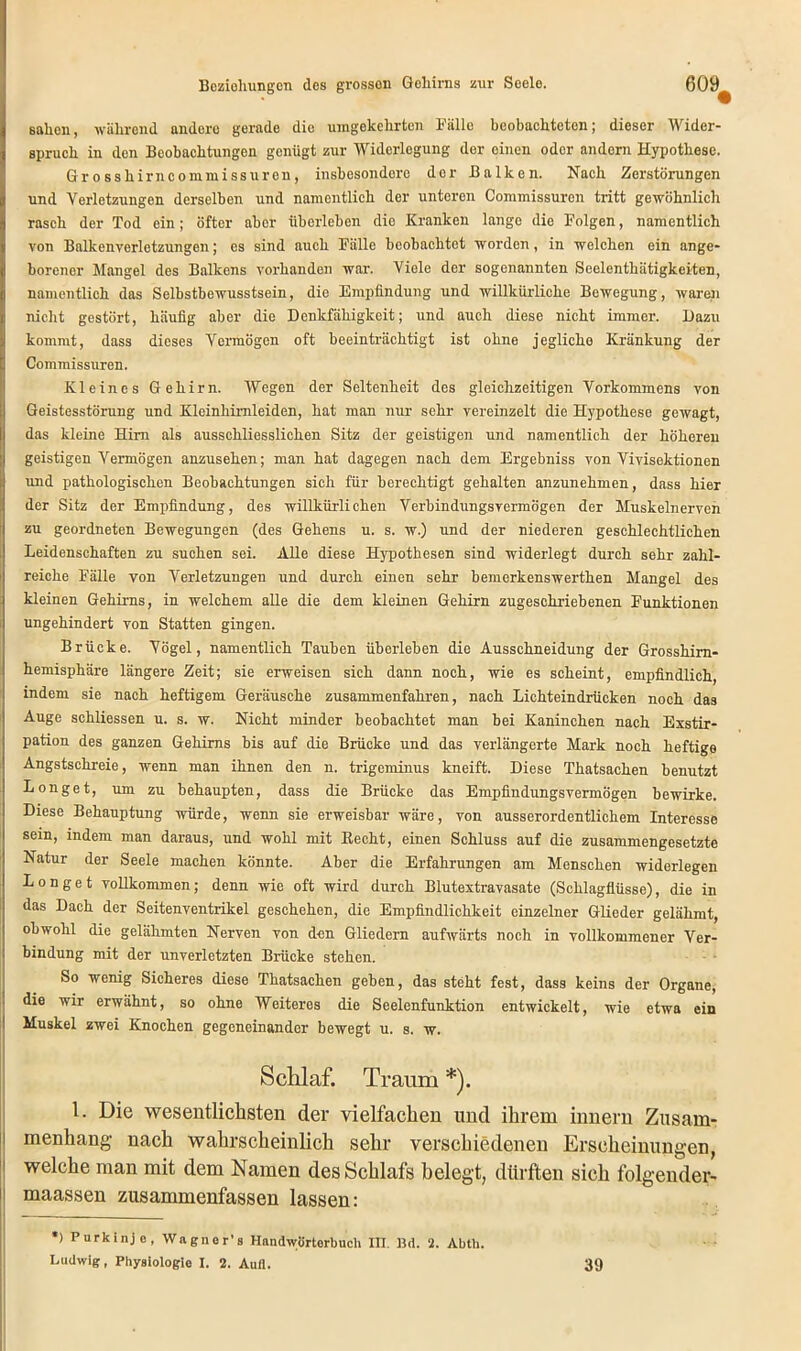 sahen, während andere gerade die umgekehrten Fälle beobachteten; dieser Wider- spruch in den Beobachtungen genügt zur Widerlegung der einen oder andern Hypothese. Grosshirncommissuren, insbesondere dor Balken. Nach Zerstörungen und Verletzungen derselben und namentlich der unteren Commissuren tritt gewöhnlich rasch der Tod ein; öfter aber überleben dio Kranken lange die Folgen, namentlich von Balkenverletzungen; es sind auch Fälle beobachtet worden, in welchen ein ange- borener Mangel des Balkens vorhanden war. Viele der sogenannten Seelenthätigkeiten, namentlich das Selbstbewusstsein, die Empfindung und willkürliche Bewegung, waren nicht gestört, häufig aber die Denkfähigkeit; und auch diese nicht immer. Dazu kommt, dass dieses Vermögen oft beeinträchtigt ist ohne jegliche Kränkung der Commissuren. Kleines Gehirn. Wegen der Seltenheit des gleichzeitigen Vorkommens von Geistesstörung und Klcinhimleiden, hat man nur sehr vereinzelt die Hypothese gewagt, das kleine Hirn als ausschliesslichen Sitz der geistigen und namentlich der höheren geistigen Vermögen anzusehen; man hat dagegen nach dem Ergebniss von Vivisektionen und pathologischen Beobachtungen sich für berechtigt gehalten anzunehmen, dass hier der Sitz der Empfindung, des willkürlichen Verbindungsvermögen der Muskelnerven zu geordneten Bewegungen (des Gehens u. s. w.) und der niederen geschlechtlichen Leidenschaften zu suchen sei. Alle diese Hypothesen sind widerlegt durch sehr zahl- reiche Fälle von Verletzungen und durch einen sehr bemerkenswerthen Mangel des kleinen Gehirns, in welchem alle die dem kleinen Gehirn zugeschriebenen Funktionen ungehindert von Statten gingen. Brücke. Vögel, namentlich Tauben überleben die Ausschneidung der Grosshirn- hemisphäre längere Zeit; sie erweisen sieh dann noch, wie es scheint, empfindlich, indem sie nach heftigem Geräusche zusammenfahren, nach Lichteindrücken noch das Auge schliessen u. s. w. Nicht minder beobachtet man bei Kaninchen nach Exstir- pation des ganzen Gehirns bis auf die Brücke und das verlängerte Mark noch heftige Angstschreie, wenn man ihnen den n. trigeminus kneift. Diese Thatsachen benutzt Longet, um zu behaupten, dass die Brücke das Empfindungsvermögen bewirke. Diese Behauptung würde, wenn sie erweisbar wäre, von ausserordentlichem Interesse sein, indem man daraus, und wohl mit Eecht, einen Schluss auf die zusammengesetzte Natur der Seele machen könnte. Aber die Erfahrungen am Menschen widerlegen Longe t vollkommen; denn wie oft wird durch Blutextravasate (Schlagflüsse), die in das Dach der Seitenventrikel geschehen, die Empfindlichkeit einzelner Glieder gelähmt, obwohl die gelähmten Nerven von den Gliedern aufwärts noch in vollkommener Ver- bindung mit der unverletzten Brücke stehen. So wenig Sicheres diese Thatsachen geben, das steht fest, dass keins der Organe, die wir erwähnt, so ohne Weiteres die Seelenfunktion entwickelt, wie etwa ein Muskel zwei Knochen gegeneinander bewegt u. s. w. Schlaf. Traum *). 1. Die wesentlichsten der vielfachen und ihrem innern Zusam- menhang nach wahrscheinlich sehr verschiedenen Erscheinungen, welche man mit dem Namen des Schlafs belegt, dürften sich folgender- maassen zusammenfassen lassen: *) Purkinje, Wagner’s Handwörterbuch III. Bd. 2. Abth. Ludwig, Physiologie I. 2. Aull. 39