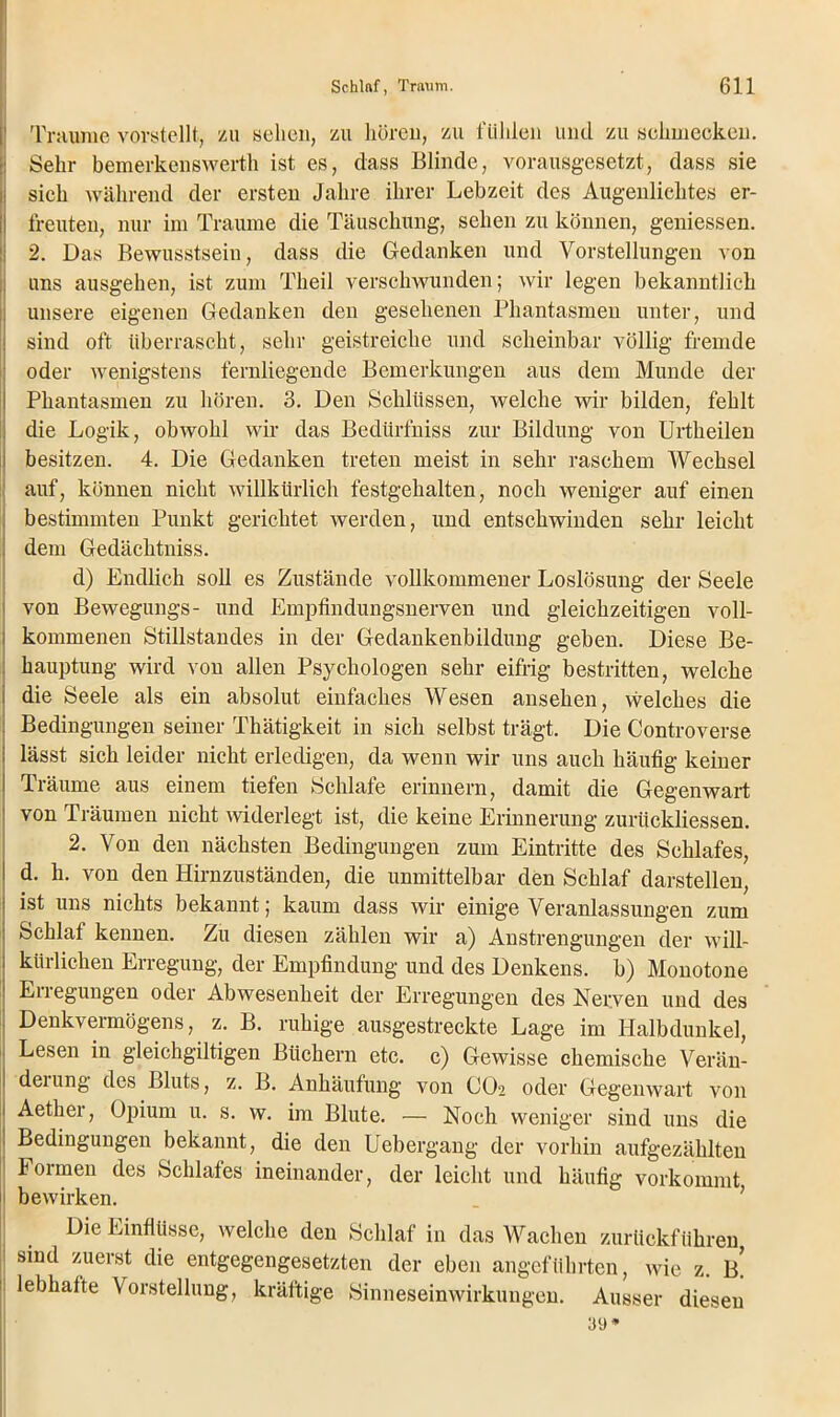 Traume vorstellt, zu sehen, zu hören, zu fühlen und zu schmecken. Sehr bemerkenswert!! ist es, dass Blinde, vorausgesetzt, dass sie sich während der ersten Jahre ihrer Lebzeit des Augenlichtes er- freuten, nur im Traume die Täuschung, sehen zu können, gemessen. 2. Das Bewusstsein, dass die Gedanken und Vorstellungen von uns ausgehen, ist zum Theil verschwunden; wir legen bekanntlich unsere eigenen Gedanken den gesehenen Phantasmen unter, und sind oft überrascht, sehr geistreiche und scheinbar völlig fremde oder wenigstens fernliegende Bemerkungen aus dem Munde der Phantasmen zu hören. 3. Den Schlüssen, welche wir bilden, fehlt die Logik, obwohl wir das Bedürfniss zur Bildung von Urtheilen besitzen. 4. Die Gedanken treten meist in sehr raschem Wechsel auf, können nicht willkürlich festgehalten, noch weniger auf einen bestimmten Punkt gerichtet werden, und entschwinden sehr leicht dem Gedächtniss. d) Endlich soll es Zustände vollkommener Loslösung der Seele von Bewegungs- und Empfindungsnerven und gleichzeitigen voll- kommenen Stillstandes in der Gedankenbildung geben. Diese Be- hauptung wird von allen Psychologen sehr eifrig bestritten, welche die Seele als ein absolut einfaches Wesen ansehen, welches die Bedingungen seiner Thätigkeit in sich selbst trägt. Die Controverse lässt sich leider nicht erledigen, da wenn wir uns auch häufig keiner Träume aus einem tiefen Schlafe erinnern, damit die Gegenwart von Träumen nicht widerlegt ist, die keine Erinnerung zurückliessen. 2. Von den nächsten Bedingungen zum Eintritte des Schlafes, d. h. von den Hirnzuständen, die unmittelbar den Schlaf darstellen, ist uns nichts bekannt; kaum dass wir einige Veranlassungen zum Schlaf kennen. Zu diesen zählen wir a) Anstrengungen der will- kürlichen Erregung, der Empfindung und des Denkens, b) Monotone Enegungen oder Abwesenheit der Erregungen des Nerven und des Denkvermögens, z. B. ruhige ausgestreckte Lage im Halbdunkel, Lesen in gleichgültigen Büchern etc. c) Gewisse chemische Verän- deiung des Bluts, z. B. Anhäufung von CO2 oder Gegenwart von Aether, Opium u. s. w. im Blute. — Noch weniger sind uns die Bedingungen bekannt, die den Uebergang der vorhin aufgezählten Formen des Schlafes ineinander, der leicht und häufig vorkommt bewirken. Die Einflüsse, welche den Schlaf in das Wachen zurückführen sind zuerst die entgegengesetzten der eben angeführten, wie z. b! lebhafte Vorstellung, kräftige Sinneseinwirkungen. Ausser diesen