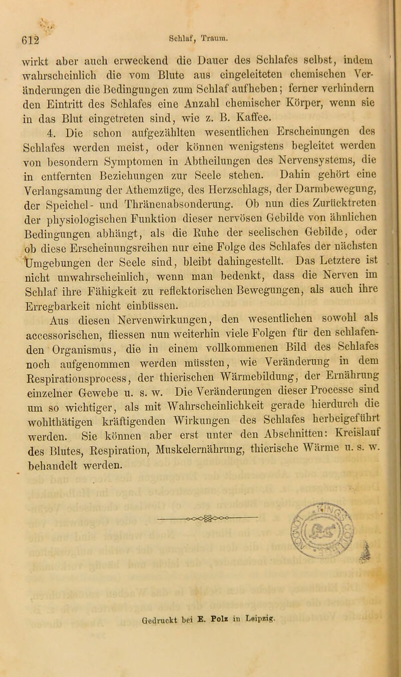 wirkt aber auch erweckend die Dauer des Schlafes selbst, indem wahrscheinlich die vom Blute aus eingeleiteten chemischen Ver- änderungen die Bedingungen zum Schlaf aufheben; ferner verhindern den Eintritt des Schlafes eine Anzahl chemischer Körper, wenn sie in das Blut eingetreten sind, wie z. B. Kaffee. 4. Die schon aufgezählten wesentlichen Erscheinungen des Schlafes werden meist, oder können wenigstens begleitet werden von besondern Symptomen in Abtheilungen des Nervensystems, die in entfernten Beziehungen zur Seele stehen. Dahin gehört eine Verlangsamung der Athemziige, des Herzschlags, der Darmbewegung, der Speichel- und Thränenabsonderung. Ob nun dies Zurücktreten der physiologischen Funktion dieser nervösen Gebilde von ähnlichen Bedingungen abhängt, als die Kühe der seelischen Gebilde, oder ob diese Erscheinungsreihen nur eine Folge des Schlafes der nächsten Ümgebungen der Seele sind, bleibt dahingestellt. Das Letztere ist nicht unwahrscheinlich, wenn man bedenkt, dass die Nerven im Schlaf ihre Fähigkeit zu reflektorischen Bewegungen, als auch ihre Erregbarkeit nicht einbüssen. Aus diesen Nerven Wirkungen, den wesentlichen sowohl als accessorischen, fliessen nun weiterhin viele Folgen für den schlafen- den Organismus, die in einem vollkommenen Bild des Schlafes noch aufgenommen werden müssten, wie Veränderung in dem Respirationsprocess, der thierischen Wärmebildung, der Ernährung einzelner Gewebe u. s. w. Die Veränderungen dieser Processe sind um so wichtiger, als mit Wahrscheinlichkeit gerade hierdurch die wohlthätigen kräftigenden Wirkungen des Schlafes herbeigeführt werden. Sie können aber erst unter den Abschnitten: Kreislauf des Blutes, Respiration, Muskelernährung, thierische Wärme u. s. w. behandelt werden. Gedruckt bei E. Polz in Loipzig.