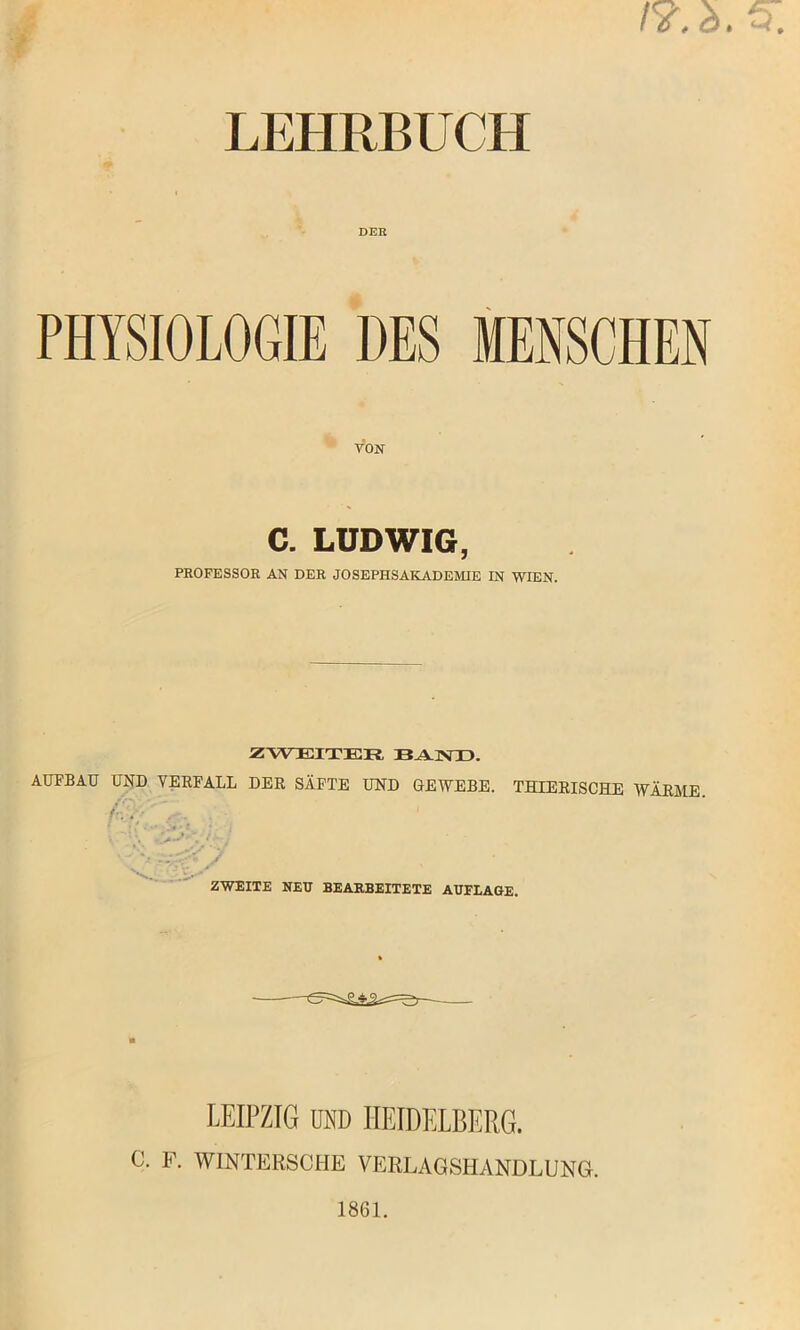 LEHRBUCH DER PHYSIOLOGIE DES MENSCHEN VON C. LUDWIG, PROFESSOR AN DER JOSEPHSAKADEMIE IN WIEN. ZWEITER BAND. AUFBAU UND VERFALL DER SÄFTE UND GEWEBE. THIERISCHE WÄRME. fc'.y ' . v. . ZWEITE NEU BEARBEITETE AUFLAGE. LEIPZIG DSD HEIDELBERG. C. F. WINTERSCHE VERLAGSHANDLUNG.