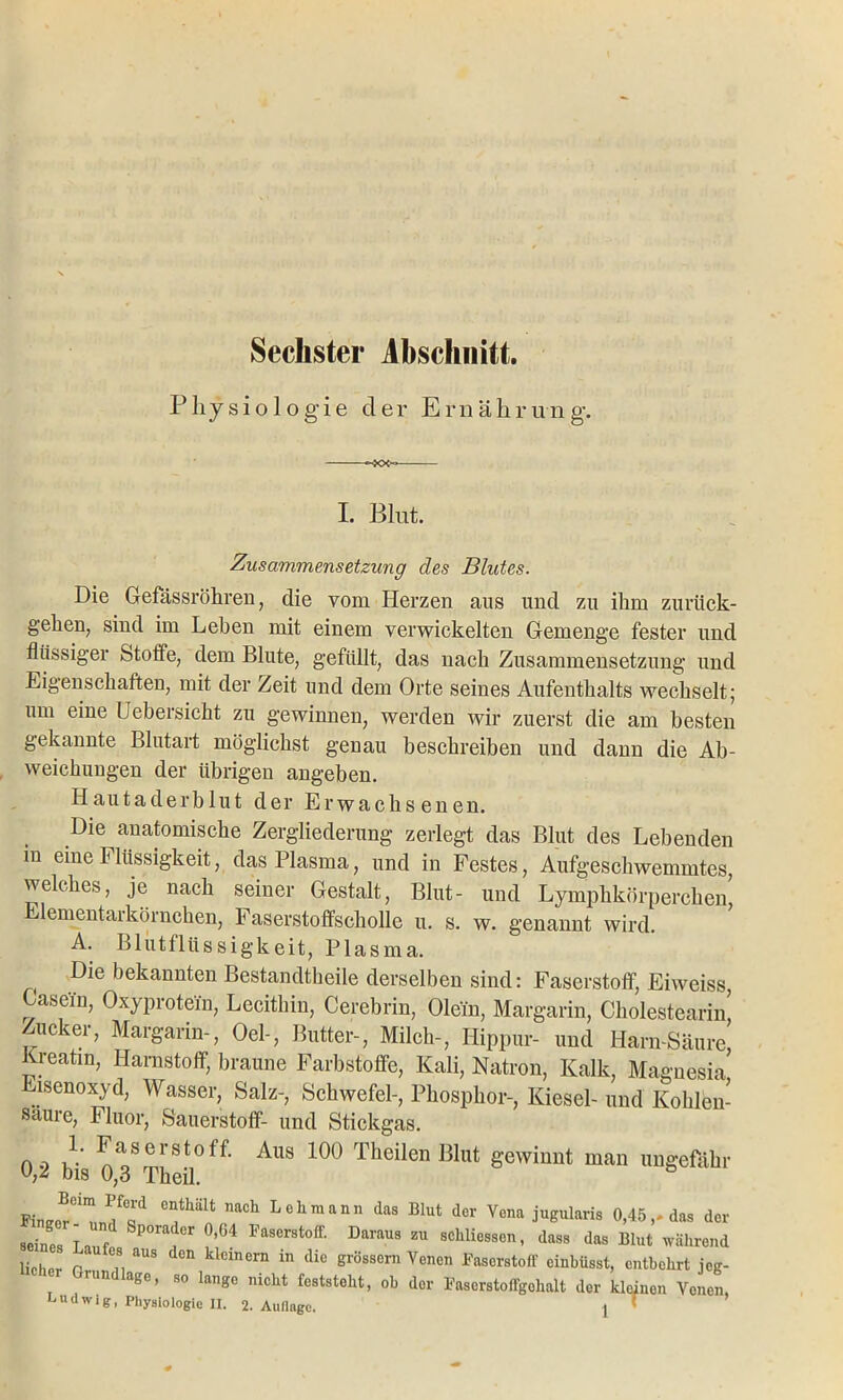 Sechster Abschnitt. Physiologie der Ernährung. I. Blut. Zusammensetzung des Blutes. Die Gefässröhren, die vom Herzen aus und zu ihm zurück- gehen, sind im Leben mit einem verwickelten Gemenge fester und flüssiger Stoffe, dem Blute, gefüllt, das nach Zusammensetzung und Eigenschaften, mit der Zeit und dem Orte seines Aufenthalts wechselt; um eine Uebersicht zu gewinnen, werden wir zuerst die am besten gekannte Blutart möglichst genau beschreiben und dann die Ab- weichungen der übrigen angeben. Haut aderblut der Erwachsenen. Die anatomische Zergliederung zerlegt das Blut des Lebenden in eine Flüssigkeit, das Plasma, und in Festes, Aufgeschwemmtes, welches, je nach seiner Gestalt, Blut- und Lymphkörperchen Elementarkörnchen, Faserstoffscholle u. s. w. genannt wird. A. Blutflüssigkeit, Plasma. Die bekannten Bestandtheile derselben sind: Faserstoff, Eiweiss, Gasein, Oxyprotein, Lecithin, Cerebrin, Olein, Margarin, Cholestearin Zucker, Margarin-, Oel-, Butter-, Milch-, Hippur- und Harn-Säure, Kreatin, Harnstoff, braune Farbstoffe, Kali, Natron, Kalk, Magnesia iscnoxyd, Wasser, Salz-, Schwefel-, Phosphor-, Kiesel- und Kohlen- säure, Fluor, Sauerstoff- und Stickgas. oo m ^sersto Aus 100 Theilen Blut gewinnt man ungefähr o,^ dis 0,3 Theil. mneer , °o °“thalt nach Lehmann das Blut der Vena jugularis 0,45,-das der seines Lauf! P ™ Paserstoff- 1JarMS « schliessen, dass das Blut während lichpr r fl aUS dCn klclnern 111 dic Bessern Venen Faserstoff einhüsst, entbehrt jeg- rUn ase’ so las° nicllt fcststeht, ob der Faserstoffgchalt der kleinen Venen, Ludwig, Physiologie II. 2. Auflage. j !