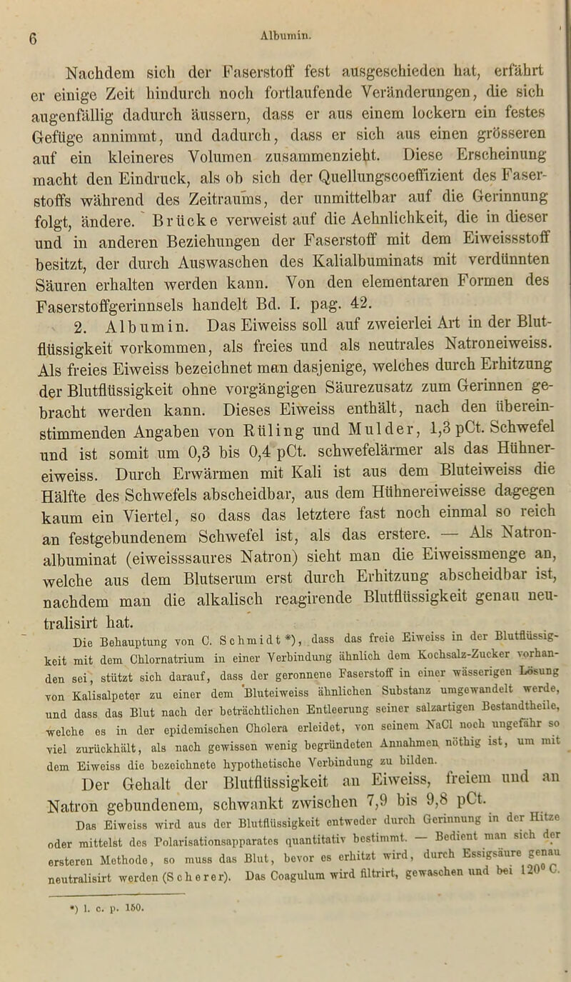 Albumin. Nachdem sich der Faserstoff fest ausgeschieden hat, erfährt er einige Zeit hindurch noch fortlaufende Veränderungen, die sich augenfällig dadurch äussern, dass er aus einem lockern ein festes Gefüge annimmt, und dadurch, dass er sich aus einen grösseren auf ein kleineres Volumen zusammenzieht. Diese Erscheinung macht den Eindruck, als oh sich der Quellungscoeffizient des Faser- stoffs während des Zeitraums, der unmittelbar auf die Gerinnung folgt, ändere. Brücke verweist auf die Aehnlichkeit, die in dieser und in anderen Beziehungen der Faserstoff mit dem Eiweissstoff besitzt, der durch Auswaschen des Kalialbuminats mit verdünnten Säuren erhalten werden kann. Von den elementaren Formen des Faserstoffgerinnsels handelt Bd. I. pag. 42. 2. Albumin. Das Eiweiss soll auf zweierlei Art in der Blut- flüssigkeit Vorkommen, als freies und als neutrales Natroneiweiss. Als freies Eiweiss bezeichnet man dasjenige, welches durch Erhitzung der Blutflüssigkeit ohne vorgängigen Säurezusatz zum Gerinnen ge- bracht werden kann. Dieses Eiweiss enthält, nach den überein- stimmenden Angaben von Rüling und Mul der, 1,3 pCt. Schwefel und ist somit um 0,3 bis 0,4 pCt. schwefelärmer als das Hühner- eiweiss. Durch Erwärmen mit Kali ist aus dem Bluteiweiss die Hälfte des Schwefels abscheidbar, aus dem Hühnereiweisse dagegen kaum ein Viertel, so dass das letztere fast noch einmal so reich an festgebundenem Schwefel ist, als das erstere. Als Natron- albuminat (eiweisssaures Natron) sieht man die Eiweissmenge an, welche aus dem Blutserum erst durch Erhitzung abscheidbar ist, nachdem man die alkalisch reagirende Blutflüssigkeit genau neu- tralisirt hat. Die Behauptung von 0. Schmidt *), dass das freie Eiweiss in der Blutflüssig- keit mit dem Chlornatrium in einer Verbindung ähnlich dem Kochsalz-Zucker vorhan- den sei, stützt sich darauf, dass der geronnene Faserstoff in einer wässerigen Lösung von Kalisalpeter zu einer dem Bluteiweiss ähnlichen Substanz umgewandelt werde, und dass das Blut nach der beträchtlichen Entleerung seiner salzartigen Bestandteile, welche es in der epidemischen Cholera erleidet, von seinem NaCl noch ungefähr so viel zurückhält, als nach gewissen wenig begründeten Annahmen nothig ist, um mit dem Eiweiss die bczeichneto hypothetische Verbindung zu bilden. Der Gehalt der Blutflüssigkeit au Eiweiss, freiem und an Natron gebundenem, schwankt zwischen 7,9 bis 9,8 pCt. Das Eiweiss wird aus der Blutflüssigkeit entweder durch Gerinnung in der Hitze oder mittelst des Tolarisationsapparates quantitativ bestimmt. — Bedient man sich der ersteren Methode, so muss das Blut, bevor es erhitzt wird, durch Essigsäure genau neutralisirt werden (Scherer). Das Coagulum wird filtrirt, gewaschen und bei 120 C. *) 1. c. p. 150.