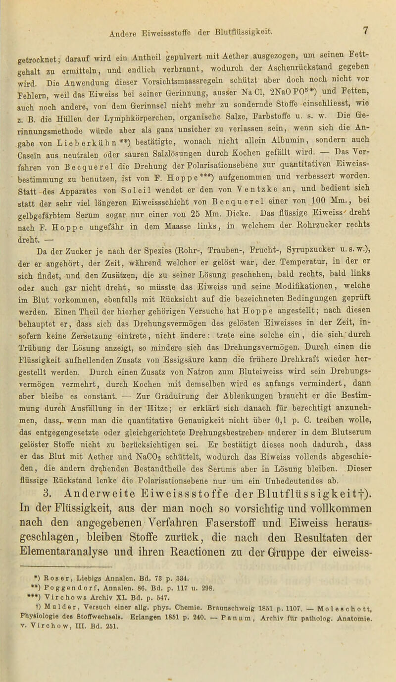 Andere Eiweissstoffe der Blutflüssigkeit. getrocknet; darauf wird ein Antlieil gepulvert mit Aotker ausgezogen, um seinen Fett- gehalt zu ermitteln, und endlich verbrannt, wodurch der Aschenrückstand gegeben wird. Die Anwendung dieser Yorsichtsmaassregeln schützt aber doch noch nicht vor Fehlern, weil das Eiweiss bei seiner Gerinnung, ausser Na CI, 2Na0P05*) und Fetten, auch noch andere, vou dem Gerinnsel nicht mehr zu sondernde Stoffe einschliesst, wie z. B. die Hüllen der Lymplikörperchen, organische Salze, Farbstoffe u. s. w. Die Ge- rinnungsmethode würde aber als ganz unsicher zu verlassen sein, wenn sich die An- gabe von Lieberkühn**) bestätigte, wonach nicht allein Albumin, sondern auch Casein aus neutralen oder sauren Salzlösungen durch Kochen gefällt wird. Das Ver- fahren von Becquerel die Drehung der Polarisationsebene zur quantitativen Eiweiss- bestimmung zu benutzen, ist von F. Hoppe***) aufgenommen und verbessert worden. Statt-des Apparates von Sol eil wendet er den von Ventzke an, und bedient sich statt der sehr viel längeren Eiweissschicht von Becquerel einer von 100 Mm., bei gelbgefärbtem Serum sogar nur einer von 25 Mm. Dicke. Das flüssige Eiweiss' dreht nach F. Hoppe ungefähr in dem Maasse links, in welchem der Bohrzucker rechts dreht. — Da der Zucker je nach der Spezies (Bohr-, Trauben-, Frucht-, Syrupzucker u. s. w.), der er angehört, der Zeit, während welcher er gelöst war, der Temperatur, in der er sich findet, und den Zusätzen, die zu seiner Lösung geschehen, bald rechts, bald links oder auch gar nicht dreht, so müsste das Eiweiss und seine Modifikationen, welche im Blut Vorkommen, ebenfalls mit Bücksicht auf die bezeichneten Bedingungen geprüft werden. Einen Theil der hierher gehörigen Versuche hat Hopp e angestellt; nach diesen behauptet er, dass sich das Drehungsvermögen des gelösten Eiweisses in der Zeit, in- sofern keine Zersetzung ein trete, nicht ändere: trete eine solche ein , die sich durch Trübung der Lösung anzeigt, so mindere sich das Drehungsvermögen. Durch einen die Flüssigkeit aufhellenden Zusatz von Essigsäure kann die frühere Drehkraft wieder her- gestellt werden. Durch einen Zusatz von Natron zum Bluteiweiss wird sein Drehungs- vermögen vermehrt, durch Kochen mit demselben wird es anfangs vermindert, dann aber bleibe es constant. — Zur Graduirung der Ablenkungen braucht er die Bestim- mung durch Ausfällung in der Hitze; er erklärt sich danach für berechtigt anzuneh- men, dassr wenn man die quantitative Genauigkeit nicht über 0,1 p. C. treiben wolle, das entgegengesetzte oder gleichgerichtete Drehungsbestreben' anderer in dem Blutserum gelöster Stoffe nicht zu berücksichtigen sei. Er bestätigt dieses noch dadurch, dass er das Blut mit Aether und NaCO-2 schüttelt, wodurch das Eiweiss vollends abgeschie- den, die andern drehenden Bestandtheile des Serums aber in Lösung bleiben. Dieser flüssige Biickstand lenke die Polarisationsebene nur um ein Unbedeutendes ab. 3. Anderweite Eiweissstoffe der Blutflüssigkeitf). In der Flüssigkeit, aus der man noch so vorsichtig und vollkommen nach den angegebenen Verfahren Faserstoff und Eiweiss heraus- geschlagen, bleiben Stoffe zurück, die nach den Resultaten der Elementaranalyse und ihren Reactionen zu der Gruppe der eiweiss- *) Roser, Liebigs Annalen. Bd. 73 p. 334. **) Poggendorf, Annalen. 86. Bd. p. 1X7 u. 298. ***) Virchows Archiv XI. Bd. p. 547. t) Mulder, Versuch einer allg. phys. Chemie. Braunschweig 1851 p. 1107. — Moleschott, Physiologie des Stoffwechsels. Erlangen 1851 p. 240. — Panum, Archiv für patholog. Anatomie, v. Virchow, III. Bd. 251.