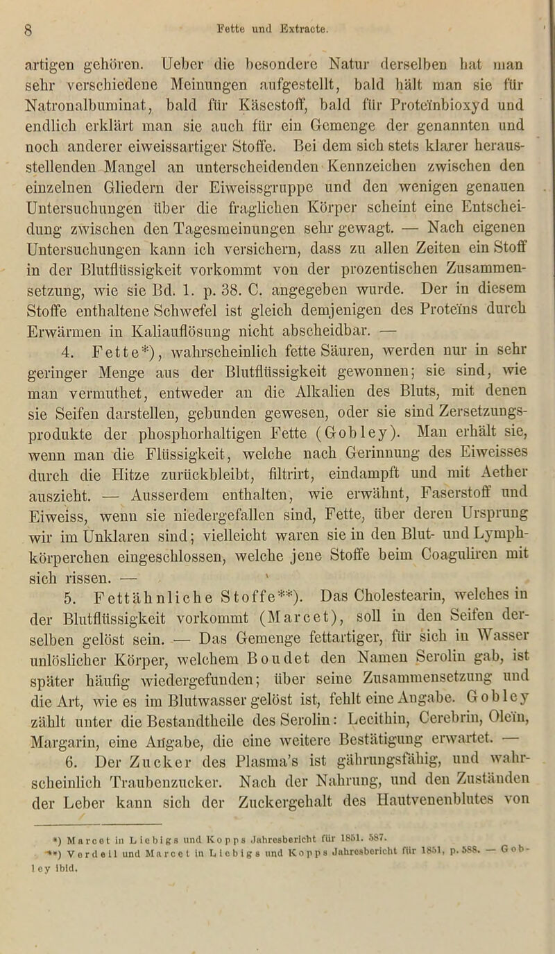 artigen gehören. Ueber die besondere Natur derselben hat man sehr verschiedene Meinungen aufgestellt, bald hält man sie für Natronalbuminat, bald für Käsestoff, bald für Protei'nbioxyd und endlich erklärt man sie auch für ein Gemenge der genannten und noch anderer eiweissartiger Stoffe. Bei dem sich stets klarer heraus- stellenden Mangel an unterscheidenden Kennzeichen zwischen den einzelnen Gliedern der Eiweissgruppe und den wenigen genauen Untersuchungen über die fraglichen Körper scheint eine Entschei- dung zwischen den Tagesmeinungen sehr gewagt. — Nach eigenen Untersuchungen kann ich versichern, dass zu allen Zeiten ein Stoff in der Blutflüssigkeit vorkommt von der prozentischen Zusammen- setzung, wie sie Bd. 1. p. 38. C. angegeben wurde. Der in diesem Stoffe enthaltene Schwefel ist gleich demjenigen des Proteins durch Erwärmen in Kaliauflösung nicht abscheidbar. — 4. Fette*), wahrscheinlich fette Säuren, werden nur in sehr geringer Menge aus der Blutflüssigkeit gewonnen; sie sind, wie man vermuthet, entweder an die Alkalien des Bluts, mit denen sie Seifen darstellen, gebunden gewesen, oder sie sind Zersetzuugs- produkte der phosphorhaltigen Fette (Gobley). Man erhält sie, wenn man die Flüssigkeit, welche nach Gerinnung des Eiweisses durch die Hitze zurückbleibt, filtrirt, eindampft und mit Aether auszieht. — Ausserdem enthalten, wie erwähnt, Faserstoff und Eiweiss, wenn sie niedergefallen sind, Fette, über deren Ursprung wir im Unklaren sind; vielleicht waren sie in den Blut- undLymph- körperchen eingeschlossen, welche jene Stoffe beim Coaguliren mit sich rissen. — 5. Fettäh n 1 iche S toffe**). Das Cholestearin, welches in der Blutflüssigkeit vorkommt (Marcet), soll in den Seiten der- selben gelöst sein. — Das Gemenge fettartiger, für sich in Wasser unlöslicher Körper, welchem Boudet den Namen Serolin gab, ist später häufig wiedergefunden; über seine Zusammensetzung und die Art, wie es im Blutwasser gelöst ist, fehlt eine Angabe. Goblej zählt unter die Bestandtheile des Serolin: Lecithin, Cerebrin, Olein, Margarin, eine Angabe, die eine weitere Bestätigung erwartet. 6. Der Zucker des Plasma’s ist gährungsfähig, und wahr- scheinlich Traubenzucker. Nach der Nahrung, und den Zuständen der Leber kann sich der Zuckergehalt des Hautvenenblutes von *) Marcel in Licbigs und Itopps Jahresbericht für 1861. 587. •**) Vor d eil und Marcel in Licbigs und Kopps Jahresbericht für 1851, p. 588. Gob- 1 oy ibid.