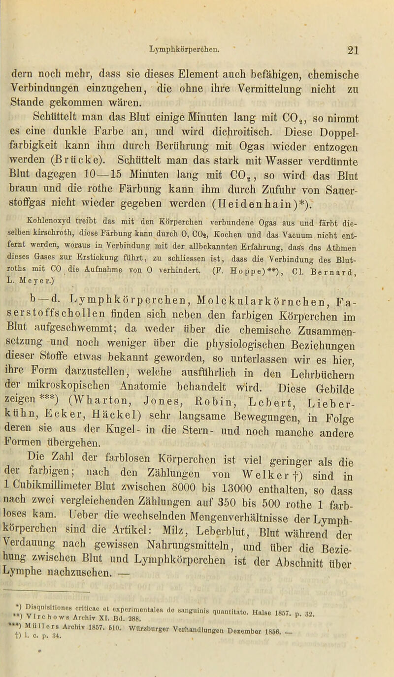 J Lymphkorperchen. 21 dern noch mehr, dass sie dieses Element auch befähigen, chemische Verbindungen einzugehen, die ohne ihre Vermittelung nicht zu Stande gekommen wären. Schüttelt man das Blut einige Minuten lang mit C02, so nimmt es eine dunkle Farbe an, und wird dichroitisch. Diese Doppel- farbigkeit kann ihm durch Berührung mit Ogas wieder entzogen werden (Brücke). Schüttelt man das stark mit Wasser verdünnte Blut dagegen 10—15 Minuten lang mit C02, so wird das Blut braun und die rothe Färbung kann ihm durch Zufuhr von Sauer- stoffgas nicht wieder gegeben werden (Heidenhain)*). Kohlenoxyd treibt das mit den Körperchen verbundene Ogas aus und färbt die- selben kirschroth, diese Färbung kann durch 0, COj, Kochen und das Vacuum nicht ent- fernt werden, woraus in Verbindung mit der allbekannten Erfahrung, dass das Athmen dieses Gases zur Erstickung führt, zu schliessen ist, dass die Verbindung des Blut- roths mit CO die Aufnahme von 0 verhindert. (F. Hoppe)**), CI. Bernard, L. Meyer.) b —d. Lymphkorperchen, Molekularkörnchen, Fa- serstoffschollen finden sich neben den farbigen Körperchen im Blut aufgeschwemmt; da weder über die chemische Zusammen- setzung und noch weniger über die physiologischen Beziehungen dieser Stoffe etwas bekannt geworden, so unterlassen wir es hier ihre Form darzustellen, welche ausführlich in den Lehrbüchern der mikroskopischen Anatomie behandelt wird. Diese Gebilde zeigen***) (Wharton, Jones, Robin, Lebert, Lieber- kühn, Ecker, Häckel) sehr langsame Bewegungen, in Folge deien sie aus der Kugel- in die Stern- und noch manche andere Formen übergehen. Die Zahl der farblosen Körperchen ist viel geringer als die der farbigen; nach den Zählungen von Welker f) sind in 1 Cubikmillimeter Blut zwischen 8000 bis 13000 enthalten, so dass nach zwei vergleichenden Zählungen auf 350 bis 500 rothe 1 farb- loses kam. Ueber die wechselnden Mengenverhältnisse der Lymph- körperchen sind die Artikel: Milz, Leberblut, Blut während der Verdauung nach gewissen Nahrungsmitteln, und über die Bezie- hung zwischen Blut und Lymphkorperchen ist der Abschnitt über Lymphe nachzusehen. — *) Disquisitioncs critlcae et cxperimcntalea de sanguinis quantltato. Halse 1857. 32 **) Vi re ho ws Archiv XI. Bd. 288. 1 ***) Müllers Archiv 1857. 510. Würzburger Verhandlungen Dezember 1856. -