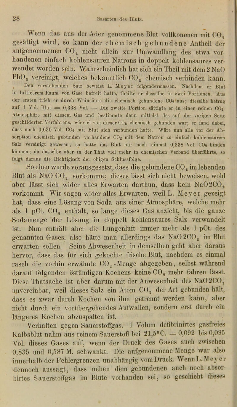 Wenn das aus der Ader genommene Blut vollkommen mit CO„ gesättigt wird, so kann der chemisch gebundene Antheil der aufgenommenen C02 nicht allein zur Umwandlung des etwa vor- handenen einfach kohlensauren Natrons in doppelt kohlensaures ver- wendet worden sein. Wahrscheinlich hat sich ein Theil mit dem 2 NaO IJh05 vereinigt, welches bekanntlich C02 chemisch verbinden kann. Den vorstehenden Satz beweist L. Meyer folgendennassen. Nachdem er Blut in luftleerem Kaum von Gase befreit hatte, theilte er dasselbe in zwei Portionen. Aus der ersten trieb er durch Weinsäure die chemisch gebundene COj aus; dieselbe betrug auf 1 Vol. Blut — 0,338 Vol. — Die zweite Portion sättigte er in einer reinen COj- Atmosphäre mit diesem Gas und bestimmte dann mittelst des auf der vorigen Seite geschilderten Verfahrens, wieviel von dieser CO2 chemisch gebunden war; er fand dabei, dass noch 0,630 Vol. CO2 mit Blut sich verbunden hatte. Wäre nun alle vor der Ab- sorption chemisch gebunden vorhandene CO2 mit dem Natron zu einfach kohlensaurem Salz vereinigt gewesen, so hätte das Blut nur noch einmal 0,338 Vol. CO2 binden können; da dasselbe aber in der That viel mehr in chemischen Verband überführte, so folgt daraus die Richtigkeit der obigen Schlussfolge. So eben wurde vorausgesetzt, dass die gebundene C02 im lebenden Blut als NaO C02 vorkomme; dieses lässt sich nicht beweisen, wohl aber lässt sich wider alles Erwarten darthun, dass kein Na02C02 vorkommt. Wir sagen wider alles Erwarten, weil L. Meyer gezeigt hat, dass eine Lösung von Soda aus einer Atmosphäre, welche mehr als 1 pCt. C02 enthält, so lange dieses Gas anzieht, bis die ganze Sodamenge der Lösung in doppelt kohlensaures Salz verwandelt ist. Nun enthält aber die Lungenluft immer mehr als 1 pCt. des genannten Gases, also hätte man allerdings das Na0 2C02 im Blut erwarten sollen. Seine Abwesenheit in demselben geht aber daraus hervor, dass das für sich gekochte frische Blut, nachdem es einmal rasch die vorhin erwähnte CO2-Menge abgegeben, selbst während darauf folgenden 3stiindigen Kochens keine C02 mehr fahren lässt. Diese Thatsache ist aber darum mit der Anwesenheit des Na02C02 unvereinbar, weil dieses Salz ein Atom C02 der Art gebunden hält, dass es zwar durch Kochen von ihm getrennt werden kann, aber nicht durch ein vorübergehendes Aufwallen, sondern erst durch ein längeres Kochen abzuspalten ist. Verhalten gegen Sauerstoffgas. 1 Volum defibrinirtes gasfreies Kalbsblut nahm aus reinem Sauerstoff bei 21,5° C. — 0,092 bis 0,095 Vol. dieses Gases auf, wenn der Druck des Gases auch zwischen 0,835 und 0,587 M. schwankt. Die aufgenommene Menge war also innerhalb der Fehlergrenzen unabhängig vom Druck. Wenn L. Meyer dennoch aussagt, dass neben dkm gebundenen auch noch absor- birtes Sauerstoffgas im Blute vorhanden sei, so geschieht dieses