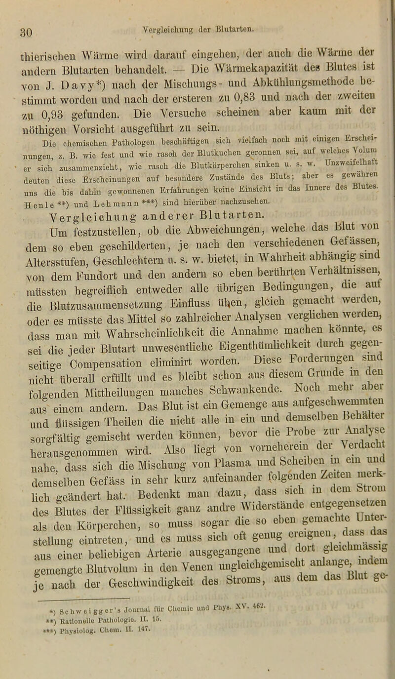 Vergleichung der Blutarten. thierischen Wärme wird darauf eingehen, der auch die Wärme der andern Blutarten behandelt. — Die Wärmekapazität de» Blutes ist von J. D a v y *) nach der Miscliungs- und Abkühlungsmethode be- stimmt worden und nach der ersteren zu 0,83 und nach der zweiten zu 0,93 gefunden. Die Versuche scheinen aber kaum mit dei nütliigen Vorsicht ausgeführt zu sein. Die chemischen Pathologen beschäftigen sich vielfach noch mit einigen Erschei- nungen, z. B. wie fest und wie rasoh der Blutkuchen geronnen sei, auf welches Volum er sich zusammenzieht, wie rasch die Blutkörperchen sinken u. s. w. Unzweifelkatt deuten diese Erscheinungen auf besondere Zustände des Bluts; aber es gewähren uns die bis dahin gewonnenen Erfahrungen keine Einsicht in das Innere des Blutes. Heule **) und Lehmann '***') sind hierüber nachzusehen. Vergleichung anderer B1 u t a r t e n. Um festzustellen, ob die Abweichungen, welche das Blut von dem so eben geschilderten, je nach den verschiedenen Gefässen Altersstufen, Geschlechtern u. s. w. bietet, in Wahrheit abhängig sind von dem Fundort und den andern so eben berührten Verhältnissen müssten begreiflich entweder alle übrigen Bedingungen, die aut die Blutzusammensetzung Einfluss üben, gleich gemacht werden, oder es müsste das Mittel so zahlreicher Analysen verglichen werden, dass man mit Wahrscheinlichkeit die Annahme machen konnte, es sei die jeder Blutart unwesentliche Eigenthiimlichkeit durch gegen- seitige Compensation eliminirt worden. Diese Forderungen sine nicht überall erfüllt und es bleibt schon aus diesem Grunde m den folgenden Mittheilungen manches Schwankende. Noch mehr abei aus einem andern. Das Blut ist ein Gemenge aus aufgeschwemmten und flüssigen Theilen die nicht alle in ein und demselben Behaltei sorgfältig gemischt werden können, bevor die Probe zur Ana yse herausgenommen wird. Also liegt von vornherein der Verdacht nahe, dass sich die Mischung von Plasma und Scheiben m ein und demselben Gefäss in sehr kurz aufeinander folgenden Zeiten merk- lich geändert hat. Bedenkt man dazu, dass sich in dem fetiom des Blutes der Flüssigkeit ganz andre Widerstande en^egenseuzen als den Körperchen, so muss sogar die so eien Sema Stellung eintreten, und es muss sich oft genug ereignen , dass das aus einer beliebigen Arterie ausgegangene und dort gleichmassig gemengte Blutvolum in den Venen ungleichgemischt anlange, m e je nach der Geschwindigkeit des Stroms, aus dem das Blut ae- *) Schwei gger’s Journal für Chouilc und rhyn. XV. 462. **) Rationelle Pathologie. II. 15. ***) Physlolog. Chcm. II. 147.