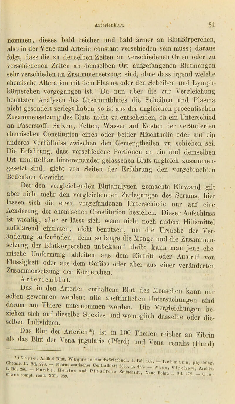 nommen, dieses bald reicher und bald ärmer an Blutkörperchen, also in der Vene und Arterie constant verschieden sein muss; daraus folgt, dass die zu denselben Zeiten an verschiedenen Orten oder zu verschiedenen Zeiten an demselben Ort aufgefangenen Blutmengen sehr verschieden an Zusammensetzung sind, ohne dass irgend welche chemische Alteration mit dem Plasma oder den Scheiben und Lymph- körperchen vorgegangen ist. Da nun aber die zur Vergleichung benutzten Analysen des Gesammtblutes die Scheiben und Plasma nicht gesondert zerlegt haben, so ist aus der ungleichen procentischen Zusammensetzung des Bluts nicht zu entscheiden, ob ein Unterschied an Faserstoff, Salzen, Fetten, Wasser auf Kosten der veränderten chemischen Constitution eines oder beider Mischtheile oder auf ein anderes Verhältniss zwischen den Gemengtheilen zu schieben sei. Die Erfahrung, dass verschiedene Portionen an ein und demselben Ort unmittelbar hintereinander gelassenen Bluts ungleich zusammen- gesetzt sind, giebt von Seiten der Erfahrung den vorgebrachten Bedenken Gewicht. Der den vergleichenden Blutanalysen gemachte Einwand gilt aber nicht mehr den vergleichenden Zerlegungen des Serums; hier lassen sich die etwa Vorgefundenen Unterschiede nur auf eine Aenderung der chemischen Constitution beziehen. Dieser Aufschluss ist wichtig, aber er lässt sich, wenn nicht noch andere Hilfsmittel aufklärend eintreten, nicht benutzen, um die Ursache der Ver- änderung aufzufinden; denn so lange die Menge nnd die Zusammen- setzung der Blutkörperchen unbekannt bleibt, kann man jene che- mische Umformung ableiten aus dem Eintritt oder Austritt von Flüssigkeit oder aus dem Gefäss oder aber aus einer veränderten Zusammensetzung der Körperchen. Arterienblut. Das in den Arterien enthaltene Blut des Menschen kann nur selten gewonnen werden; alle ausführlichen Untersuchungen sind darum am Thiere unternommen worden. Die Vergleichungen be- ziehen sich auf dieselbe Spezies und womöglich dasselbe oder die- selben Individuen. Das Blut der Arterien*) ist in 100 Theilen reicher an Fibrin als das Blut der Vena jugularis (Pferd) und Vena renalis (Hund) ) Nasse, Artikel Blut, Wagners Handwörterbuch. I. Bd ins r , . , Chomlo. II. Bd. m. - Central, lalt Ui. li. 1 w 1. , ' T^' me nt comi>t. rend. XXI. 28'J. B L' U(K *'*• — Clo-